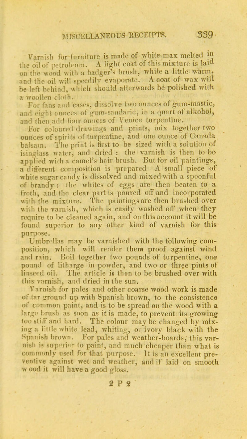 Varnish for furniture is made of white max melted t!ie oil of petroleum. A light coat of this mixture is laid on the wood with a badger’s brush, while a little warm, and the oil will speedily evaporate. A coat of wax will be left behind, which should afterwards be polished with a woollen cloth. For fans ami cases, dissolve two ounces of gum-mastic, and eight ounces of gum-sandaric, in a quart of alkohol, and then.add four ounces of Venice turpentine. For coloured drawings and prints, mix together two ounces of spirits of turpentine, and one ounce of Canada balsam. The print is first to be sized with a solution of isinglass water, and dried : the varnish is then to be applied with a camel’s hair brush. But for oil paintings, a different composition is prepared A small piece of w hite sugar candy is dissolved and mixed with a spoonful of brandy : the whites of eggs are then beaten to a frctli, and the clear part is poured off and incorporated w irh the mixture. The paintings are then brushed over with the varnish, which is easily washed off when they require to be cleaned again, and on this account it will be found superior to any other kind of varnish for this purpose. Umbrellas may be varnished with the following com- position, which will render them proof against wind and rain. Boil together two pounds of turpentine, one pound of litharge in powder, and two or three pints of linseed oil. The article is then to be brushed over with this varnish, and dried in the sun. Varnish for pales and other coarse wood work is made of tar ground up with Spanish brown, to the consistence of common paint, and is to be spread on the wood with a large brush as soon as it is made, to prevent its growing too stiff and hard. The colour maybe changed by mix- ing a little white lead, whiting, or ivory black with the Spanish brown. For pales and weather-boards, this var- nish i« superb - to paint, and much cheaper than what is commonly used for that purpose. It is an excellent, pre- ventive against wet and weather, and if laid on smooth w ood it will have a good gloss. 2 P 2