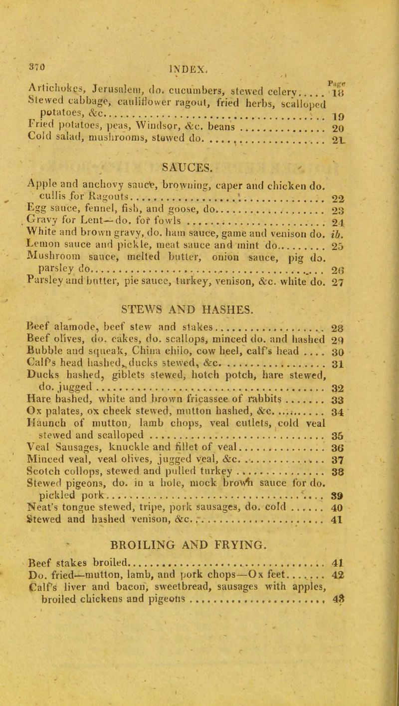 370 t / I Artichokes, Jerusalem, do. cucumbers, stewed celery ill Slewed cabbage, cauliflower ragout, fried herbs, scalloped potatoes, etc lf) Fried potatoes, peas, Windsor, etc. beans 20 Cold salad, mushrooms, stowed do 21_ . Iffy . ' v SAUCES. Apple and anchovy saue'e, browning, caper and chicken do. cullis /or Ragouts 22 Egg sauce, fennel, fish, and goose, do 23 Gravy for Lent—do. fof fowls 24 White and brown gravy, do. ham sauce, game and venison do. ih. Lemon sauce and pickle, meat sauce and mint do 2o Mushroom sauce, melted butter, onion sauce, pig do. parsley do 20 Parsley and butter, pie sauce, turkey, venison, &c. white do. 27 STEWS AND HASHES. Beef alamode, beef stew and stakes 28 Beef olives, do. cakes, do. scallops, minced do. and hashed 29 Bubble and squeak, China chilo, cow heel, calf’s head .... 30 Calf’s head hashed*ducks stewed, &c 31 Ducks hashed, giblets stewed, botch potch, hare stewed, do. jugged 32 Hare hashed, white and brown fricassee of rabbits 33 Ox palates, ox cheek stewed, mutton hashed, <Src. 34 Haunch of mutton,, lamb chops, veal cutlets, cold veal stewed and scalloped 35 Veal Sausages, knuckle and fillet of veal 30 Minced veal, veal olives, jugged veal, &c. 37 Scotch collops, stewed and pulled turkey 38 Stewed pigeons, do. in a hole, mock bro'w^i sauce for do. pickled pork '.... 39 Neat’s tongue stewed, tripe, pork sausages, do. cold 40 Stewed and hashed venison, &c. 41 • *v * BROILING AND FRYING. Beef stakes broiled 41 Do. fried—mutton, lamb, and pork chops—Ox feet....... 42 Calf’s liver and bacon, sweetbread, sausages with apples, broiled chickens and pigeons 45$