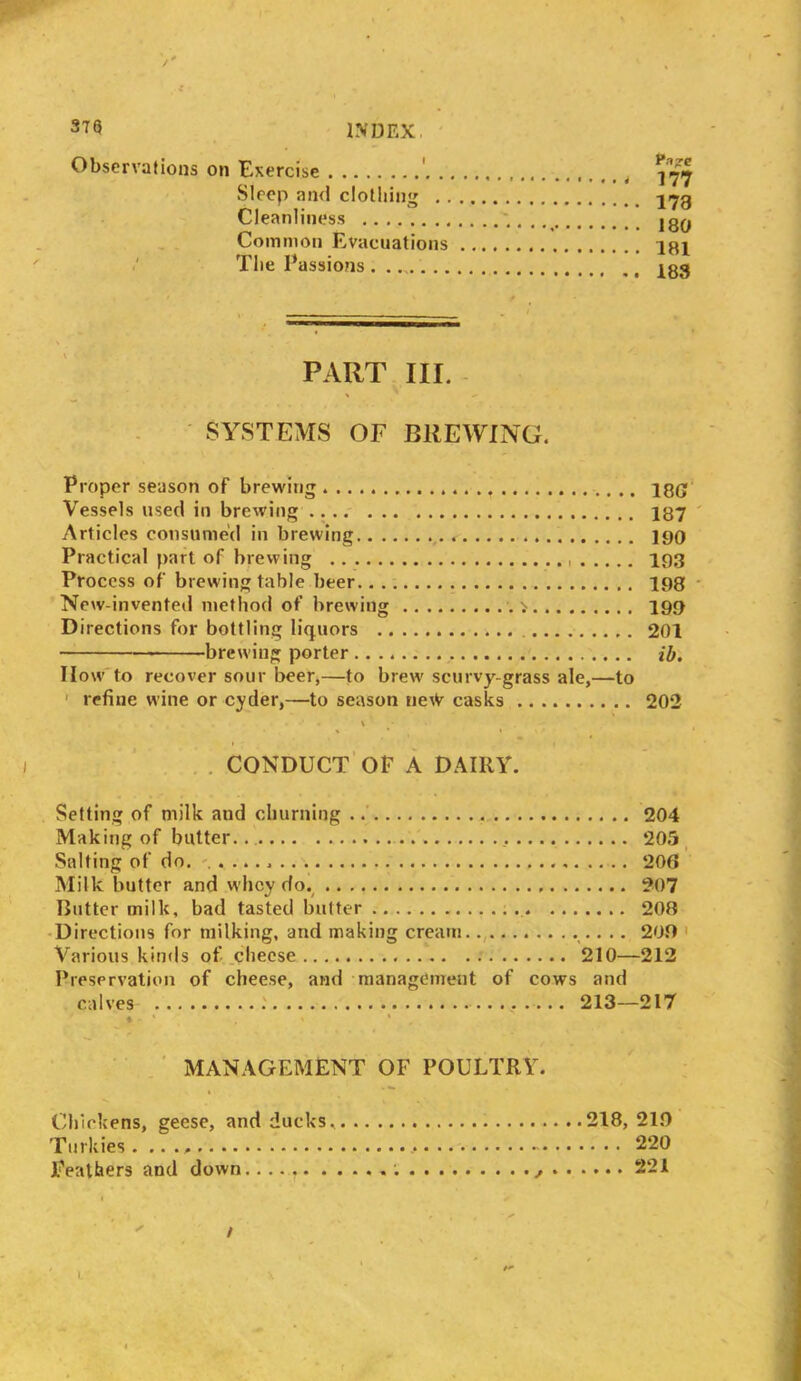 Observations on Exercise Papre Sleep and clothing Cleanliness Common Evacuations The Passions PART III. SYSTEMS OF BREWING. Proper season of brewing igg Vessels used in brewing 187 Articles consumed in brewing 190 Practical part of brewing 193 Process of brewing table beer 198 New-invented method of brewing . > 199 Directions for bottling liquors 201 brewing porter H. How to recover sour beer,—to brew scurvy-grass ale,—to refine wine or cyder,—to season ne^ casks 202 CONDUCT OF A DAIRY. Setting of milk aud churning 204 Making of butter. 205 Salting of do. 206 Milk butter and whey do. 207 Butter milk, bad tasted butter 208 Directions for milking, and making cream .. .. 208 Various kinds of cheese 210—212 Preservation of cheese, and management of cows and calves 213—217 ♦ ' . ' * MANAGEMENT OF POULTRY. Chickens, geese, and ducks. 218, 210 Turkies. .. ., , 220 Feathers and down. 221 L /