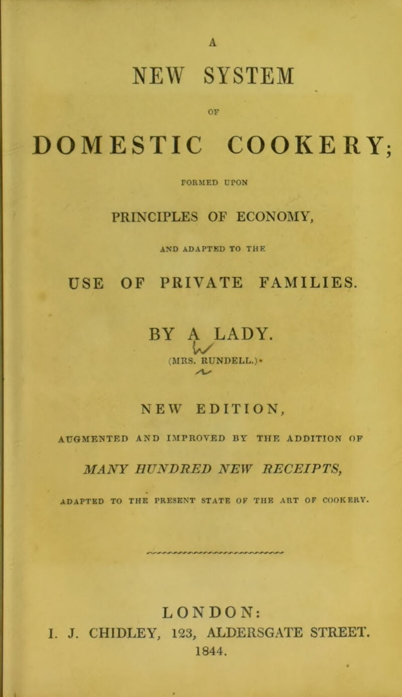 A NEW SYSTEM OF DOMESTIC COOKERY FORMED UPON PRINCIPLES OF ECONOMY, AND ADAPTED TO THE USE OF PRIVATE FAMILIES. BY A LADY. (MBS. RUNDELL.)* NEW EDITION, AUGMENTED AND IMPROVED BY THE ADDITION OF MANY HUNDRED NEW RECEIPTS, ADAPTED TO THE PRESENT STATE OF THE ART OF COOKERY. LONDON: I. J. CHIDLEY, 123, ALDERSGATE STREET. 1844.