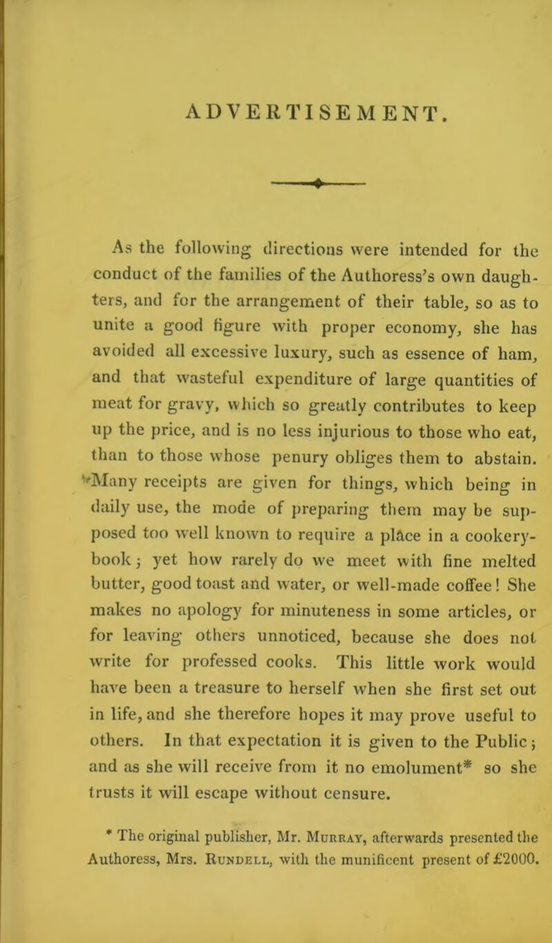 ADVERTISEMENT. As the following directions were intended for the conduct of the families of the Authoress’s own daugh- ters, and for the arrangement of their table, so as to unite a good figure with proper economy, she has avoided all excessive luxury, such as essence of ham, and that wasteful expenditure of large quantities of meat for gravy, which so greatly contributes to keep up the price, and is no less injurious to those who eat, than to those whose penury obliges them to abstain. ''Many receipts are given for things, which being in daily use, the mode of preparing them may be sup- posed too well known to require a place in a cookery- book 3 yet how rarely do we meet with fine melted butter, good toast and water, or well-made coffee! She makes no apology for minuteness in some articles, or for leaving others unnoticed, because she does not write for professed cooks. This little work would have been a treasure to herself when she first set out in life, and she therefore hopes it may prove useful to others. In that expectation it is given to the Public; and as she will receive from it no emolument* so she trusts it will escape without censure. * The original publisher, Mr. Murray, afterwards presented the Authoress, Mrs. Rundell, with the munificent present of £2000.