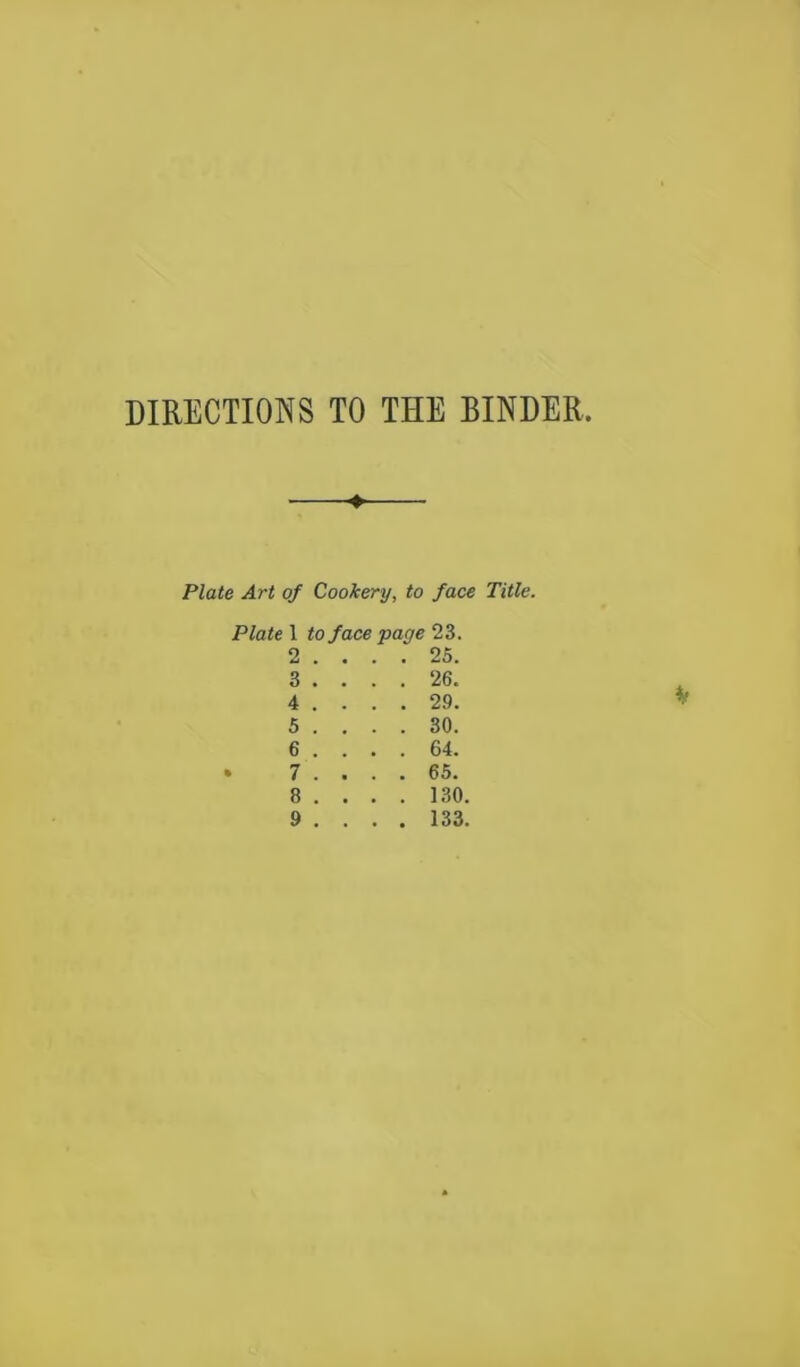 DIRECTIONS TO THE BINDER. ♦ Plate Art of Cookery, to face Title. Plate 1 to face page 23. 2 . ... 25. 3 . . . . 26. 5 . ... 30. 6 . ... 64. 7 . ... 65. 8 . . . . 130. 9 . . . . 133. if