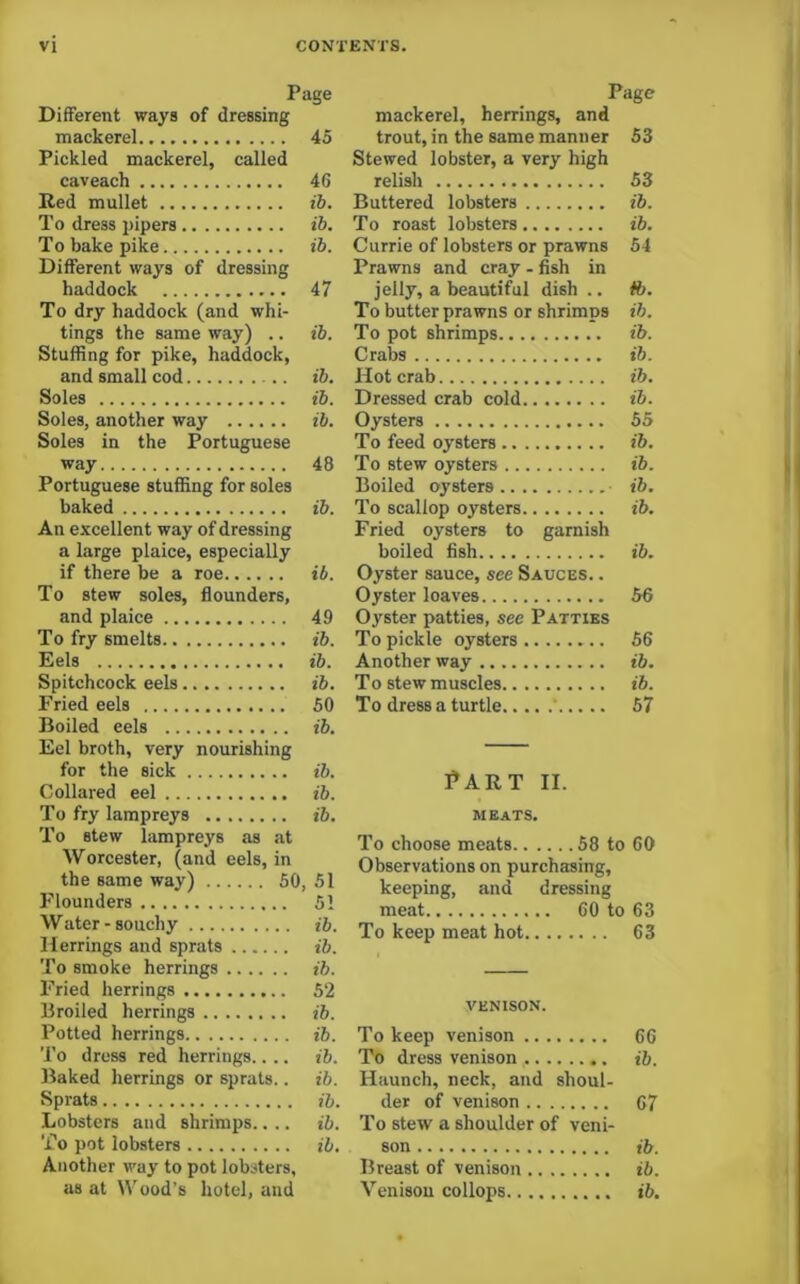 Different ways of dressing mackerel Pickled mackerel, called caveach Red mullet To dress pipers To bake pike Different ways of dressing haddock To dry haddock (and whi- tings the same way) .. Stuffing for pike, haddock, and small cod Soles Soles, another way Soles in the Portuguese way Portuguese stuffing for soles baked An excellent way of dressing a large plaice, especially if there be a roe To stew soles, flounders, and plaice To fry smelts Eels Spitchcock eels Fried eels Boiled eels Eel broth, very nourishing To stew lampreys as at Worcester, (and eels, in the same way) 60, 51 I'lounders 51 Water-souchy ib. Herrings and sprats ib. To smoke herrings ib. Fried herrings 52 Broiled herrings ib. Potted herrings ib. 'I’o dress red herrings.... ib. Baked herrings or sprats.. ib. Sprats ib. Lobsters and shrimps.... ib. To pot lobsters ib. Another way to pot lobsters, as at Wood’s hotel, and ige Page mackerel, herrings, and 45 trout, in the same manner Stewed lobster, a very high 53 46 relish 53 ib. Buttered lobsters ib. ib. To roast lobsters ib. ib. Currie of lobsters or prawns Prawns and cray - fish in 54 47 jelly, a beautiful dish .. ft. To butter prawns or shrimps ih. ib. To pot shrimps ih. Crabs ib. ib. Hot crab ih. ib. Dressed crab cold ib. ib. Oysters 55 To feed oysters ih. 48 To stew oysters ib. Boiled oj’sters ■ ib. ib. To scallop oysters Fried oysters to garnish ib. boiled fish ib. ib. Oyster sauce, see Sauces. . Oyster loaves 56 49 Oyster patties, see Patties ib. To pickle oysters 56 ib. Another way ib. ib. To stew muscles ib. 50 To dress a turtle ' 67 ib. ib. ib. ?ART II. ib. meats. To choose meats 58 to 60 Observations on purchasing, keeping, and dressing meat 60 to 63 To keep meat hot 63 VENISON. To keep venison 66 To dress venison ib. Haunch, neck, and shoul- der of venison C7 To stew a shoulder of veni- son ib. Breast of venison ib. Venison collops ib.