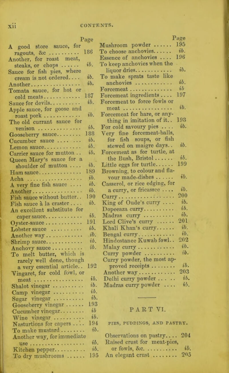 XU Page A good store sauce, for ragouts, &c 186 Another, for roast meat, steaks, or chops ib. Sauce for fish pies, where cream is not ordered.... ib. Another ib- Tomata sauce, for hot or cold meats 187 Sauce for devils ib. Apple sauce, for goose and roast pork The old currant sauce for venison ib- Gooseberry sauce 188 Cucumber sauce ib- Lemon sauce ib. Carrier sauce for mutton .. ib. Queen Mary’s sauce for a shoulder of mutton .... ib. Ham sauce 189 Acha ib. A very fine fish sauce .... ib. Another ib- Fish sauce without butter.. 190 Fish sauce a la craster .... ib. An excellent substitute for caper sauce ib. Oyster-sauce 191 Lobster sauce ib. Another way ib. Shrimp sauce ib. Anchovy sauce ib. To melt butter, which is rarely well done, though a very essential article.. 192 Yingaret, for cold fowl, or meat **• Shalot vinegar ib- Camp vinegar ib- Sugar vinegar ib- Gooseberry vinegar 193 Cucumber vinegar ib Wine vinegar ib. Nasturtions for capers ... 194 To make mustard ib. Another way, for immediate use ib. Kitchen pepper ib. To dry mushrooms 195 Page Mushroom powder 195 To choose anchovies ib. Essence of anchovies .... 196 To keep anchovies when the liquor dries ib. To make sprats taste like anchovies ib. Forcemeat ib Forcemeat ingredients .... 197 Forcemeat to force fowls or meat ib. Forcemeat for hare, or any- thing in imitation of it.. 198 For cold savoury pies .... ib. Very fine forcemeat-balls, for fish soups, or fish stewed on maigre days.. ib. Forcemeat as for turtle, at the Bush, Bristol ib. Little eggs for turtle 199 Browning, to colour and fla- vour made-dishes ib. Casserol, or rice edging, for a curry, or fricassee .... ib. Curry 200 King of Oude’s curry .... ib. Dopeeaza curry ib. Madras curry ib. Lord Clive’s curry 201 Khali Khan’s curry ib. Bengal curry ib. Hindostanee Kuwab fowl.. 202 Malay curry ib. Curry powder ib. Curry powder, the most ap- proved receipts ib. Another way 203 Delhi curry powder ib. Madras curry powder .... ti. PART VI. PIER, PUDDINGS, AND PASTRY. Observations on pastry.... 204 Raised crust for meat-pics, or fowls, &c ib. An elegant crust 205