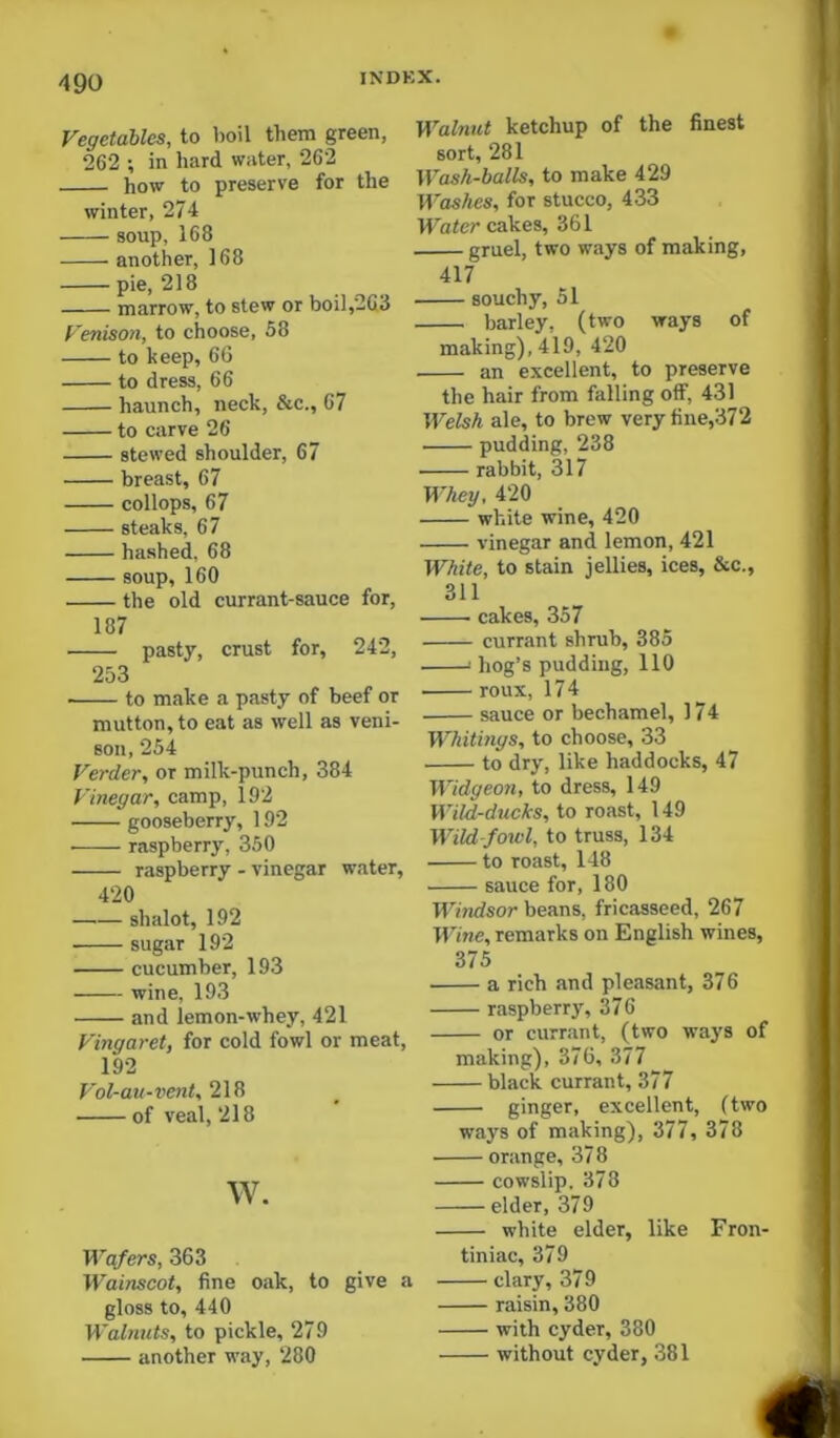 Vegetables, to boil them green, 262 ; in hard water, 262 how to preserve for the winter, 274 soup, 168 another, 168 pie, 218 marrow, to stew or boil,263 Venison, to choose, 58 to keep, 66 to dress, 66 haunch, neck, &c., 67 to carve 26 stewed shoulder, 67 breast, 67 collops, 67 steaks, 67 hashed, 68 soup, 160 the old currant-sauce for, 187 pasty, crust for, 242, 253 to make a pasty of beef or mutton, to eat as well as veni- son, 254 Verder, or milk-punch, 384 Vinegar, camp, 192 gooseberry, 192 ■ raspberry, 350 raspberry - vinegar water, 420 shalot, 192 sugar 192 cucumber, 193 wine, 193 and lemon-whey, 421 Vingaret, for cold fowl or meat, 192 Vol-au-vent, 218 of veal, 218 w. Wafers, 363 Wainscot, fine oiik, to give a gloss to, 440 Walnuts, to pickle, 279 another way, 280 Walnut ketchup of the finest sort, 281 Wash-balls, to make 429 Washes, for stucco, 433 Water cakes, 361 gruel, two ways of making, 417 souchy, 51 barley, (two ways of making), 419, 420 an excellent, to preserve the hair from falling off, 431 Welsh ale, to brew very fine,372 pudding, 238 rabbit, 317 M-hey, 420 white wine, 420 vinegar and lemon, 421 White, to stain jellies, ices, &c., 311 • cakes, 357 currant shrub, 385 ' hog’s pudding, 110 roux, 17 4 sauce or bechamel, 174 Whitings, to choose, 33 to dry, like haddocks, 47 Widgeon, to dress, 149 Wild-ducks, to roast, 149 Wildfowl, to truss, 134 to roast, 148 sauce for, 180 Windsor beans, fricasseed, 267 Wine, remarks on English wines, 375 a rich and pleasant, 376 raspberry, 376 or currant, (two ways of making), 376, 377 black currant, 377 ginger, excellent, (two ways of making), 377, 378 — orange, 378 — cowslip. 378 — elder, 379 — white elder, like Fron- tiniac, 379 — clary, 379 — raisin, 380 — with cyder, 380 — without cyder, 381