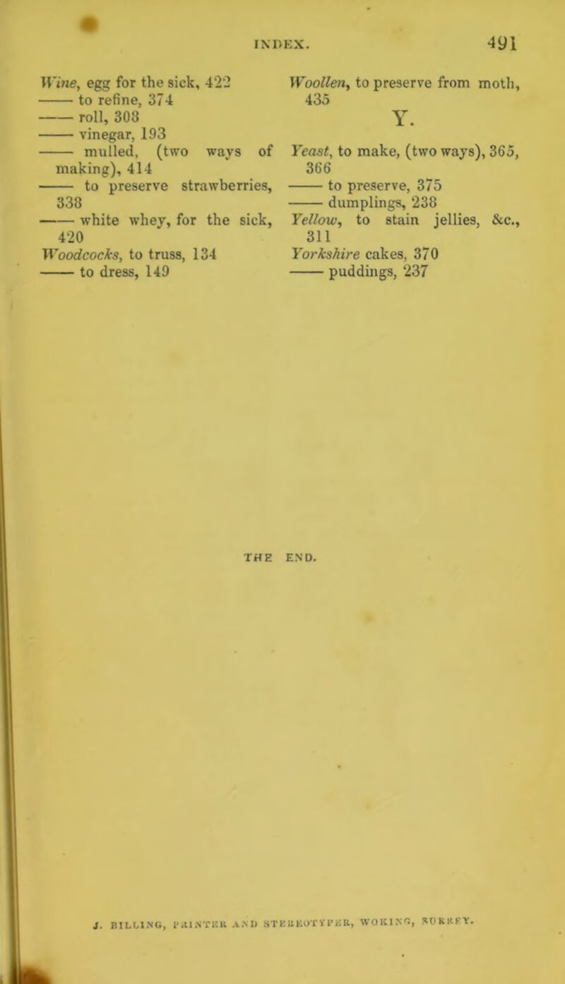 Wine, egg for the sick, 422 to refine, 374 roll, 308 vinegar, 193 mulled, (two ways of making), 414 to preserve strawberries, 338 white whey, for the sick, 420 Woodcocks, to truss, 134 to dress, 149 Woollen, to preserve from moth, 435 Y. Yeast, to make, (two ways), 365, 366 to preserve, 375 dumplings, 238 Yellow, to stain jellies, &c., 311 Yorkshire cakes, 370 puddings, 237 THE END. i. BILCING, l-.UNTl'.U .V.M) STEllBOTVl’BR, WOKING, SOKRKY. 1