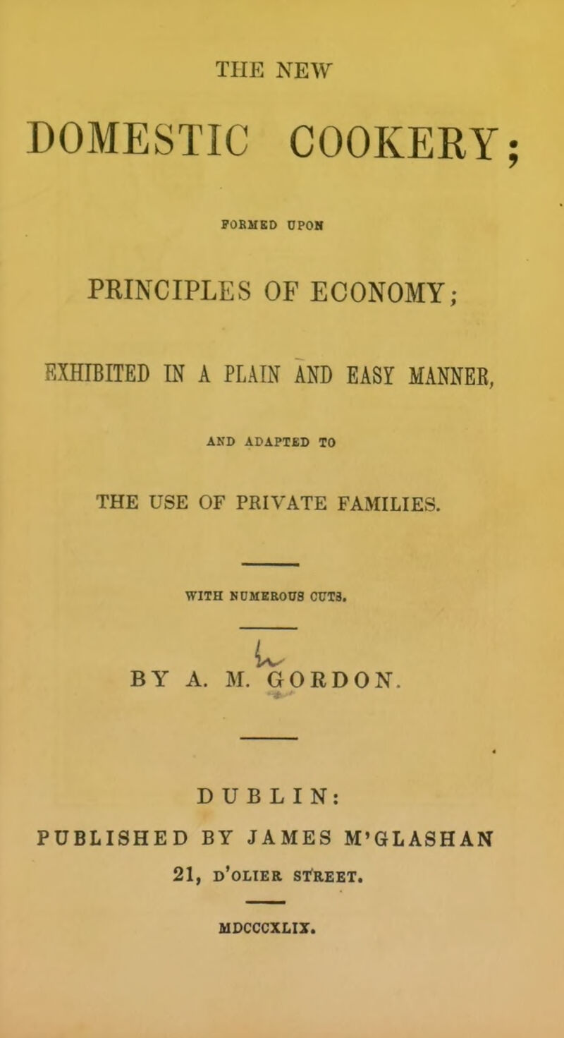 THE NEW DOMESTIC COOKERY FORMED UPON PRINCIPLES OF ECONOMY; EXHIBITED IN A PLAIN AND EASY MANNER, AND ADAPTED TO THE USE OF PRIVATE FAMILIES. WITH NUMEROUS CUTS. 17 BY A. M. GORDON. DUBLIN: PUBLISHED BY JAMES M’GL ASH AN 21, d’olier street. MDCCCXLIX.