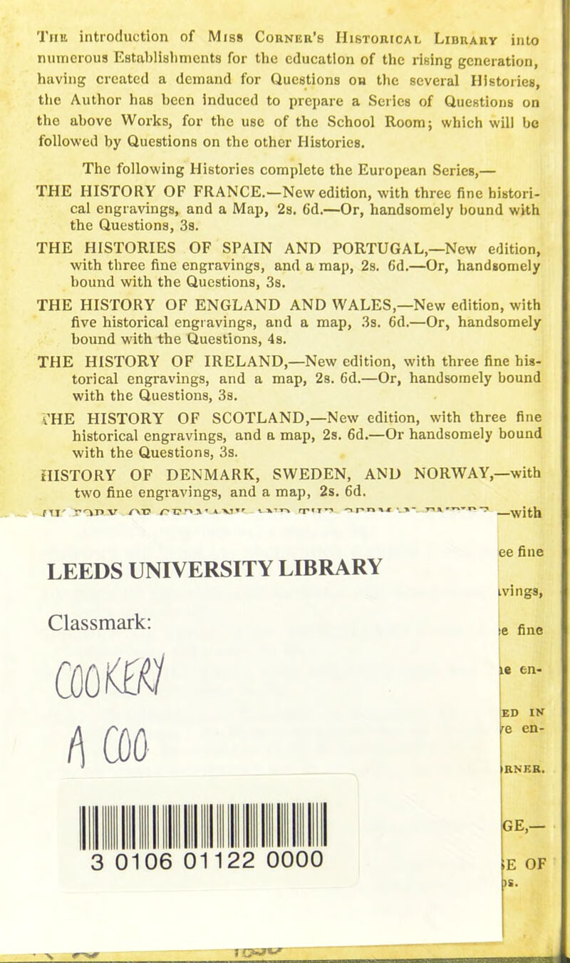 Tint introduction of Miss Corner’s Historical Library into numerous Establishments for the education of the rising generation, having created a demand for Questions oh the several Histories, tiie Author has been induced to prepare a Series of Questions on the above Works, for the use of the School Room; which will be followed by Questions on the other Histories. The following Histories complete the European Series,— THE HISTORY OF FRANCE.—New edition, with three fine histori- cal engravings, and a Map, 2s. 6d.—Or, handsomely bound with the Questions, 3s. THE HISTORIES OF SPAIN AND PORTUGAL,—New edition, with three fine engravings, and a map, 2s. 6d.—Or, handsomely bound with the Questions, 3s. THE HISTORY OF ENGLAND AND WALES,—New edition, with five historical engravings, and a map, 3s. 6d.—Or, handsomely bound with the Questions, 4s. THE HISTORY OF IRELAND,—New edition, with three fine his- torical engravings, and a map, 2s. 6d.—Or, handsomely bound with the Questions, 3s. i'HE HISTORY OF SCOTLAND,—New edition, with three fine historical engravings, and a map, 2s. 6d.—Or handsomely bound with the Questions, 3s. HISTORY OF DENMARK, SWEDEN, AND NORWAY,—with two fine engravings, and a map, 2s. 6d. f IT' yop.v /”vt? A \T*f * rr»T^ -ipnwj-, r-»» ^ with LEEDS UNIVERSITY LIBRARY Classmark: cooKtf/ f\ coo 0106 22 0000 ee fine tvings, se fine le en- ED IN 'e en- RNER. GE,— E OF IS.