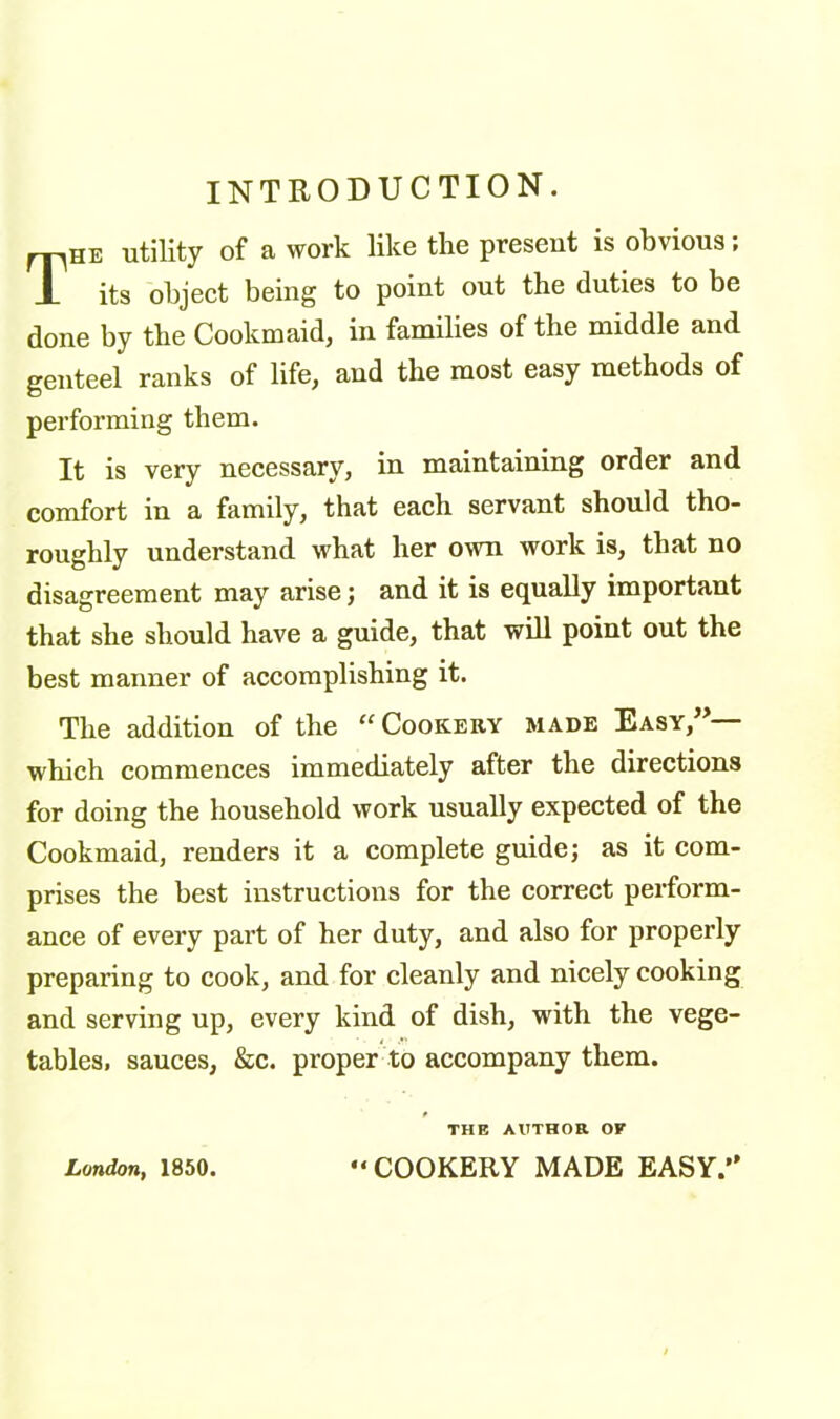 INTRODUCTION. rpHE utility of a work like the present is obvious; X its object being to point out the duties to be done by the Cookmaid, in families of the middle and genteel ranks of life, and the most easy methods of performing them. It is very necessary, in maintaining order and comfort in a family, that each servant should tho- roughly understand what her own work is, that no disagreement may arise; and it is equally important that she should have a guide, that will point out the best manner of accomplishing it. The addition of the “ Cookery made Easy,” which commences immediately after the directions for doing the household work usually expected of the Cookmaid, renders it a complete guide; as it com- prises the best instructions for the correct perform- ance of every part of her duty, and also for properly preparing to cook, and for cleanly and nicely cooking and serving up, every kind of dish, with the vege- tables, sauces, &c. proper to accompany them. THE AUTHOR OK London, 1850. “COOKERY MADE EASY.”
