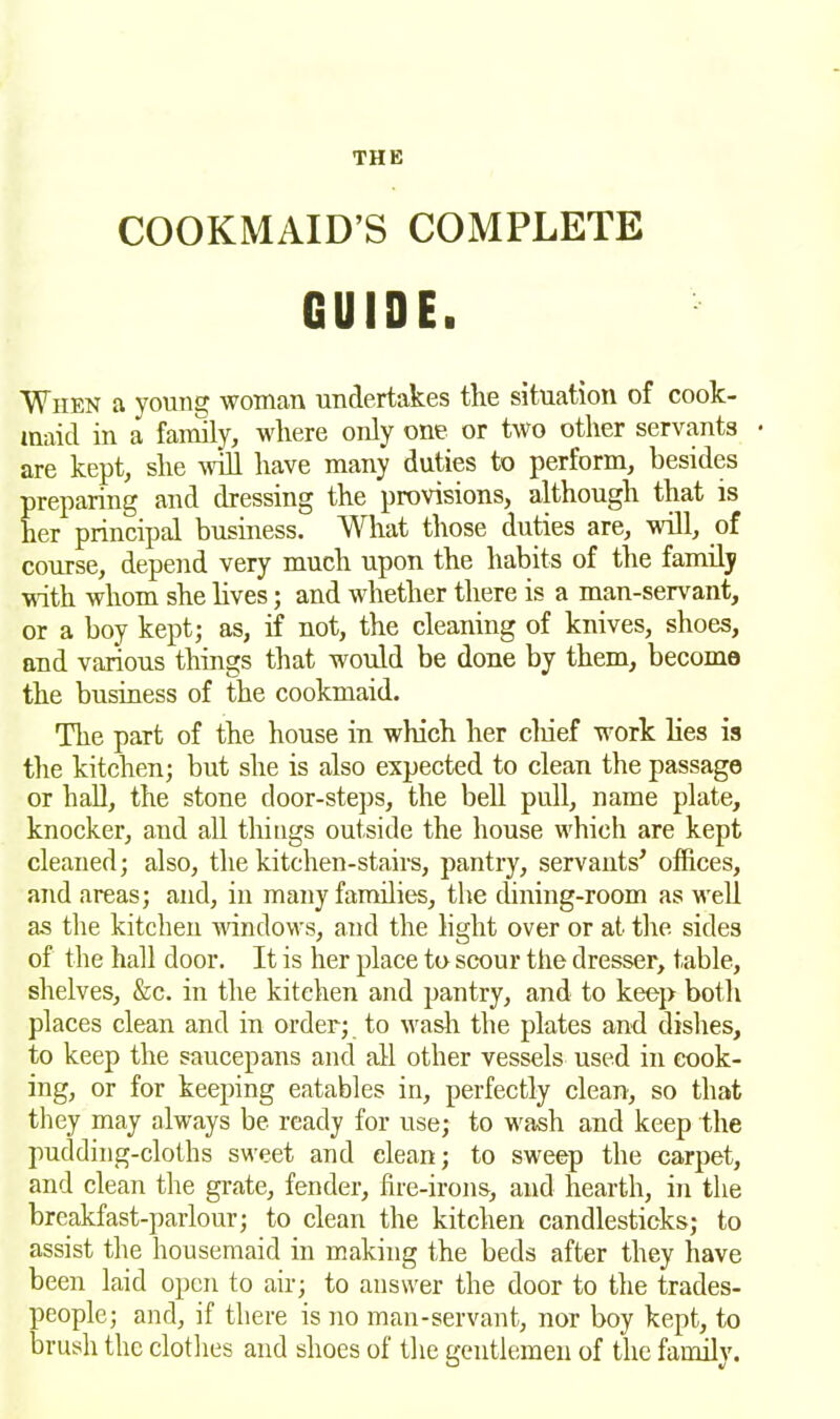 COOKMAID’S COMPLETE GUIDE. When a young woman undertakes the situation of cook- maid in a family, where only one or two other servants • are kept, she Mill have many duties to perform, besides preparing and dressing the provisions, although that is her principal business. What those duties are, will, of course, depend very much upon the habits of the family with whom she lives; and whether there is a man-servant, or a boy kept; as, if not, the cleaning of knives, shoes, and various things that would be done by them, become the business of the cookmaid. The part of the house in which her chief work lies is the kitchen; but she is also expected to clean the passage or hall, the stone door-steps, the bell pull, name plate, knocker, and all things outside the house which are kept cleaned; also, the kitchen-stairs, pantry, servants’ offices, and areas; and, in many families, the dining-room as well as the kitchen windows, and the light over or at the sides of the hall door. It is her place to scour the dresser, table, shelves, &c. in the kitchen and pantry, and to keep both places clean and in order; to wash the plates and dishes, to keep the saucepans and all other vessels used in cook- ing, or for keeping eatables in, perfectly clean, so that they may always be ready for use; to wash and keep the pudding-cloths sweet and clean; to sweep the carpet, and clean the grate, fender, fire-irons, and hearth, in the breakfast-parlour; to clean the kitchen candlesticks; to assist the housemaid in making the beds after they have been laid open to air; to answer the door to the trades- people; and, if there is no man-servant, nor boy kept, to brush the clothes and shoes of the gentlemen of the family.