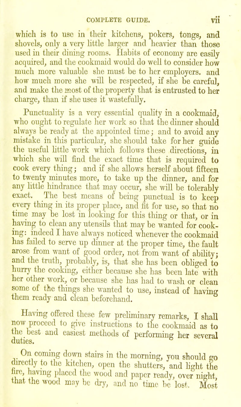 • « which is to use in their kitchens, pokers, tongs, and shovels, only a very little larger and heavier than those used in their dining rooms. Habits of economy are easily acquired, and the cookmaid would do well to consider how much more valuable she must be to her employers, and how much more she will be respected, if she be careful, and make the most of the property that is entrusted to her charge, than if she uses it wastefully. Punctuality is a very essential quality in a cookmaid, who ought to regulate her work so that the dinner should always be ready at the appointed time; and to avoid any mistake in this particular, she should take for her guide the useful little work which follows these directions, in which she will find the exact time that is required to cook every thing; and if she allows herself about fifteen to twenty minutes more, to take up the dinner, and for any little hindrance that may occur, she will be tolerably exact. The best means of being punctual is to keep every thing in its proper place, and fit for use, so that no time may be lost in looking for this thing or that, or in having to clean any utensils that may be wanted for cook- ing: indeed I have always noticed whenever the cookmaid has failed to serve up dinner at the proper time, the fault arose from want of good order, not from want of ability; and the truth, probably, is, that she has been obliged to hurry the cooking, either because she has been late with her other work, or because she has had to wash or clean some of the things she wanted to use, instead of having them ready and clean beforehand. Having offered these few preliminary remarks, I shall now proceed to give instructions to the cookmaid as to the best and easiest methods of performing her several duties. On coming down stairs in the morning, you should go directly to the kitchen, open the shutters, and light the ~;e’ having placed the wood and paper ready, over night, that the wood may be dry, and no time be lost. Most