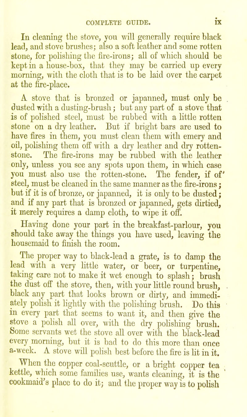 In cleaning the stove, you will generally require black lead, and stove brushes; also a soft leather and some rotten stone, for polishing the fire-irons; all of which should be kept in a house-box, that they may be carried up every morning, with the cloth that is to be laid over the carpet at the fire-place. A stove that is bronzed or japanned, must only be dusted with a dusting-brush; but any part of a stove that is of polished steel, must be rubbed with a little rotten stone on a dry leather. But if bright bars are used to have fires in them, you must clean them with emery and oil, polishing them off with a dry leather and dry rotten- stone. The fire-irons may be rubbed with the leather only, unless you see any spots upon them, in which case you must also use the rotten-stone. The fender, if of'’ steel, must be cleaned in the same manner as the fire-irons; but if it is of bronze, or japanned, it is oidy to be dusted; and if any part that is bronzed or japanned, gets dirtied, it merely requires a damp cloth, to wipe it off. Having done your part in the breakfast-parlour, you should take away the things you have used, leaving the housemaid to finish the room. The proper way to black-lead a grate, is to damp the lead with a very little water, or beer, or turpentine, taking care not to make it wet enough to splash; brush the dust off the stove, then, with your little round brush, black any part that looks brown or dirty, and immedi- ately polish it lightly with the polishing brush. Do this in every part that seems to want it, and then give the stove a polish all over, with the dry polishing brush. Some servants wet the stove all over with the black-lead every morning, but it is bad to do this more than once a-week. A stove will polish best before the fire is lit in it. When the copper coal-scuttle, or a bright copper tea kettle, which some families use, wants cleaning, it is the cook maid’s place to do it; and the proper way is to polish
