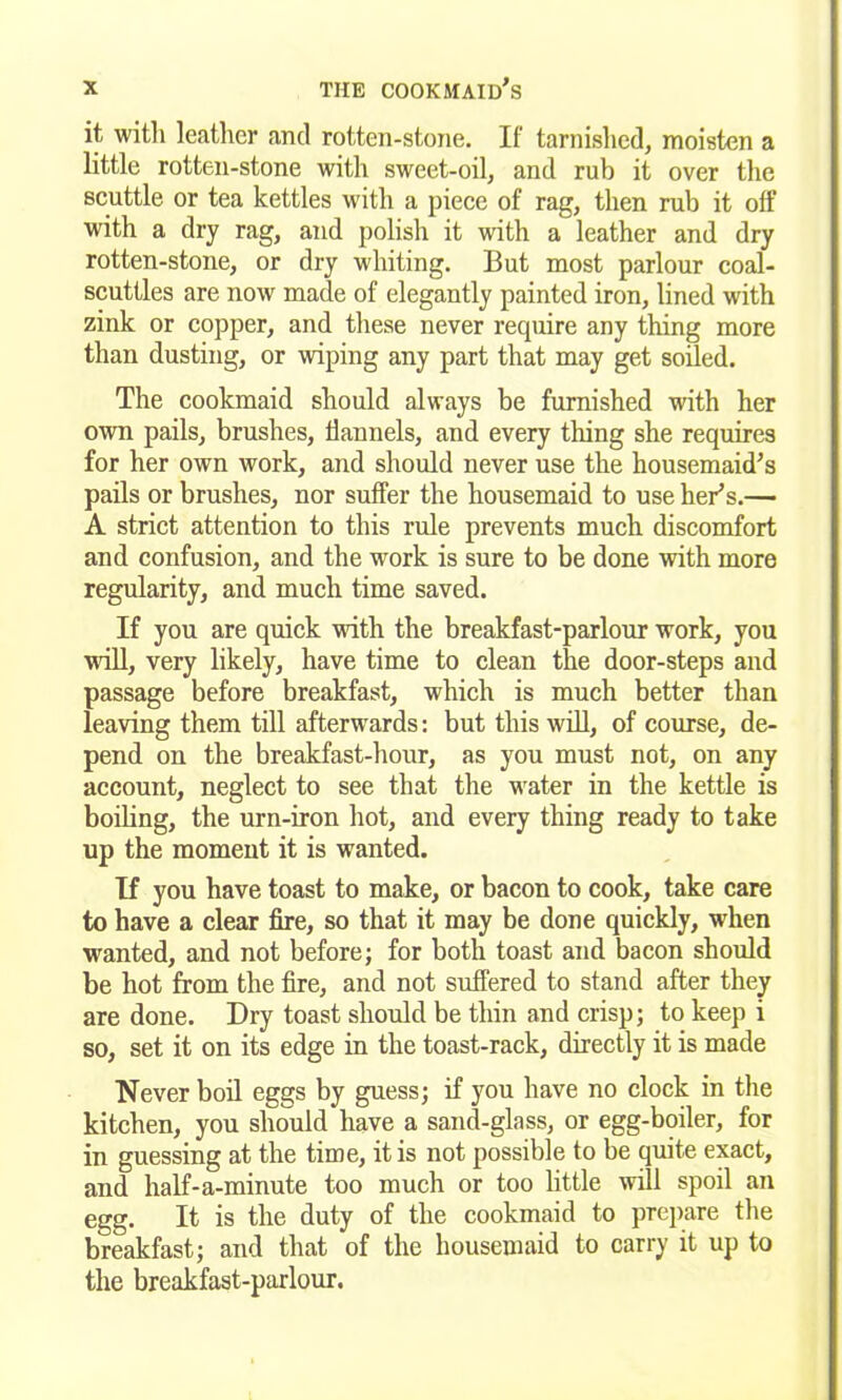 it with leather and rotten-stone. If tarnished, moisten a little rotten-stone with sweet-oil, and rub it over the scuttle or tea kettles with a piece of rag, then rub it off with a dry rag, and polish it with a leather and dry rotten-stone, or dry whiting. But most parlour coal- scuttles are now made of elegantly painted iron, lined with zink or copper, and these never require any thing more than dusting, or wiping any part that may get soiled. The cookmaid should always be furnished with her own pails, brushes, flannels, and every thing she requires for her own work, and should never use the housemaid's pails or brushes, nor suffer the housemaid to use tier’s.— A strict attention to this rule prevents much discomfort and confusion, and the work is sure to be done with more regularity, and much time saved. If you are quick with the breakfast-parlour work, you will, very likely, have time to clean the door-steps and passage before breakfast, which is much better than leaving them till afterwards: but this will, of course, de- pend on the breakfast-hour, as you must not, on any account, neglect to see that the water in the kettle is boiling, the urn-iron hot, and every thing ready to take up the moment it is wanted. If you have toast to make, or bacon to cook, take care to have a clear fire, so that it may be done quickly, •when wanted, and not before; for both toast and bacon should be hot from the fire, and not suffered to stand after they are done. Dry toast should be thin and crisp; to keep i so, set it on its edge in the toast-rack, directly it is made Never boil eggs by guess; if you have no clock in the kitchen, you should have a sand-glass, or egg-boiler, for in guessing at the time, it is not possible to be quite exact, and half-a-minute too much or too little will spoil an egg. It is the duty of the cookmaid to prepare the breakfast; and that of the housemaid to carry it up to the breakfast-parlour.