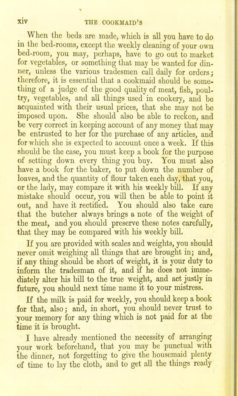 When the beds are made, which is all you have to do in the bed-rooms, except the weekly cleaning of your own bed-room, you may, perhaps, have to go out to market for vegetables, or something that may be wanted for din- ner, unless the various tradesmen call daily for orders; therefore, it is essential that a cookmaid should be some- thing of a judge of the good quality of meat, fish, poul- try, vegetables, and all things used in cookery, and be acquainted with their usual prices, that she may not be imposed upon. She should also be able to reckon, and be very correct in keeping account of any money that may be entrusted to her for the purchase of any articles, and for which she is expected to account once a week. If this should be the case, you must keep a book for the purpose of setting down every thing you buy. You must also have a book for the baker, to put down the number of loaves, and the quantity of flour taken each day, that you, or the lady, may compare it with his weekly bill. If any mistake should occur, you will then be able to point it out, and have it rectified. You should also take care that the butcher always brings a note of the weight of the meat, and you should preserve these notes carefully, that they may be compared with his weekly bill. If you are provided with scales and weights, you should never omit weighing all things that are brought in; and, if any thing should be short of weight, it is your duty to inform the tradesman of it, and if he does not imme- diately alter his bill to the true weight, and act justly in future, you should next time name it to your mistress. If the milk is paid for weekly, you should keep a book for that, also; and, in short, you should never trust to your memory for any thing which is not paid for at the time it is brought. I have already mentioned the necessity of arranging your work beforehand, that you may be punctual with the dinner, not forgetting to give the housemaid plenty of time to lay the cloth, and to get all the things ready
