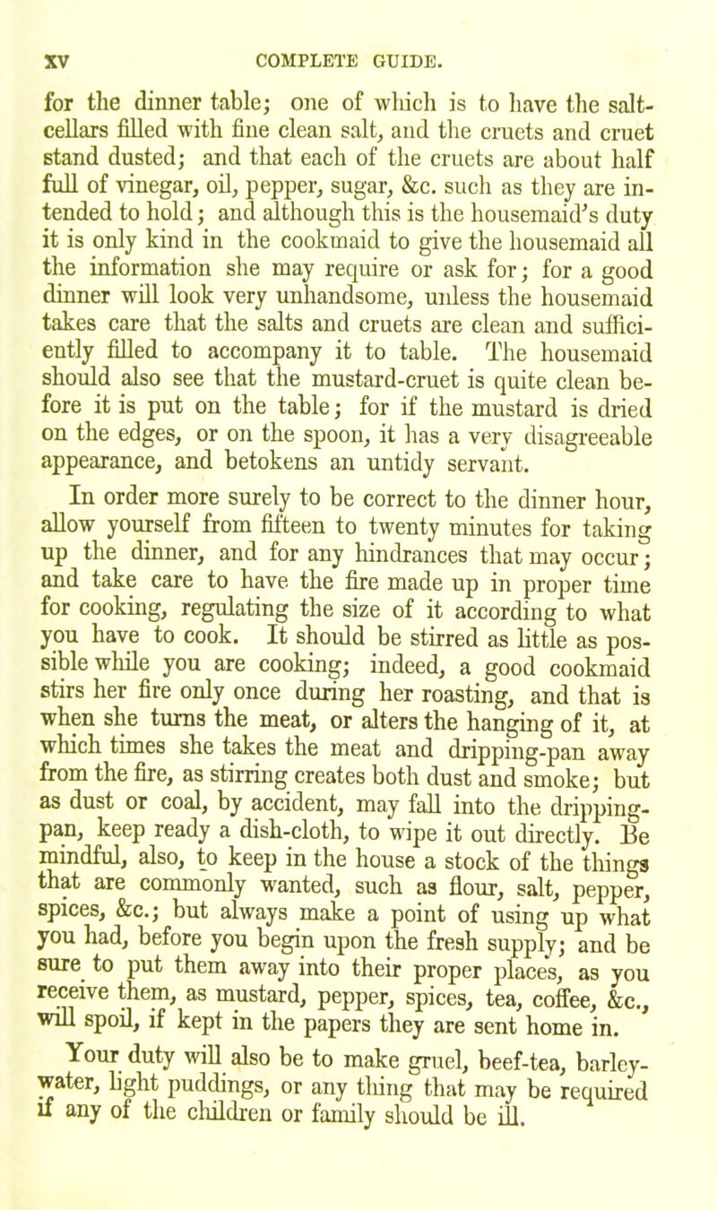 for the dinner table; one of which is to have the salt- cellars filled with fine clean salt, and the cruets and cruet stand dusted; and that each of the cruets are about half full of vinegar, oil, pepper, sugar, &c. such as they are in- tended to hold; and although this is the housemaid's duty it is only kind in the cookmaid to give the housemaid all the information she may require or ask for; for a good dinner will look very unhandsome, unless the housemaid takes care that the salts and cruets are clean and suffici- ently filled to accompany it to table. The housemaid should also see that the mustard-cruet is quite clean be- fore it is put on the table; for if the mustard is dried on the edges, or on the spoon, it has a very disagreeable appearance, and betokens an untidy servant. In order more surely to be correct to the dinner hour, allow yourself from fifteen to twenty minutes for taking up the dinner, and for any hindrances that may occur; and take care to have the fire made up in proper time for cooking, regulating the size of it according to what you have to cook. It should be stirred as little as pos- sible while you are cooking; indeed, a good cookmaid stirs her fire only once during her roasting, and that is when she turns the meat, or alters the hanging of it, at which tunes she takes the meat and dripping-pan away from the fire, as stirring creates both dust and smoke; but as dust or coal, by accident, may fall into the dripping- pan, keep ready a dish-cloth, to wipe it out directly. Be mindful, also, to keep in the house a stock of the things that are commonly wanted, such as flour, salt, pepper, spices, &c.; but always make a point of using up what you had, before you begin upon the fresh supply; and be sure to put them away into their proper places, as you receive them, as mustard, pepper, spices, tea, coffee, &c., will spoil, if kept in the papers they are sent home in. Your duty will also be to make gruel, beef-tea, barley- water, light puddings, or any tiling that may be required if any of the children or family should be ill.
