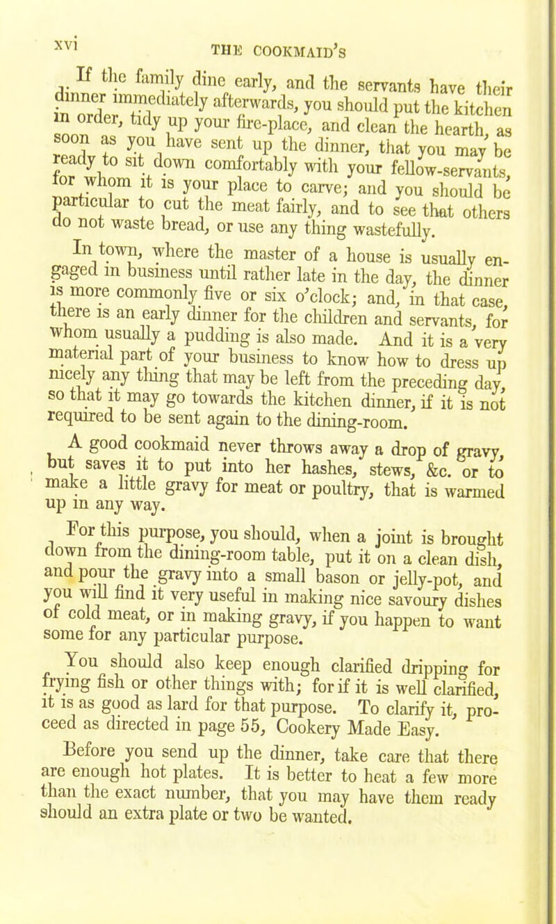 If tile family dme early, and the servants have their inner immediately afterwards, you should put the kitchen n order, tidy up your foe-place, and clean the hearth as soon as you have sent up the dinner, that you may' be for wl!n ud0WI1 com{ortably your fellow-servants, or whom it is your place to carve; and you should be particular to cut the meat fairly, and to see that others do not waste bread, or use any thing wastefully. In town, where the master of a house is usually en- gaged m business until rather late in the day, the dinner is more commonly five or six o’clock; and, in that case, theie is an early dinner for the children and servants, for whom usually a pudding is also made. And it is a very material part of your business to know how to dress up nicely any tiling that may be left from the preceding day so that it may go towards the kitchen dinner, if it is not required to be sent again to the dining-room. A good cookmaid never throws away a drop of gravy but saves it to put into her hashes, stews, &c. or to make a little gravy for meat or poultry, that is warmed up m any way. For this purpose, you should, when a joint is brought down from the dining-room table, put it on a clean dish, and pour the gravy into a small bason or jelly-pot, and you will find it very useful in making nice savoury dishes of cold meat, or in making gravy, if you happen to want some for any particular purpose. 70U should also keep enough clarified dripping for frying fish or other things with; for if it is wed clarified, it is as good as lard for that purpose. To clarify it, pro- ceed as directed in page 55, Cookery Made Easy. Before you send up the dinner, take care that there are enough hot plates. It is better to heat a few more than the exact number, that you may have them ready should an extra plate or two be wanted.