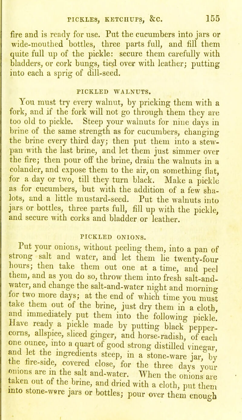 fire and is ready for use. Put the cucumbers into jars or wide-mouthed bottles, three parts full, and fill them quite full up of the pickle: secure them carefully with bladders, or cork bungs, tie.d over with leather; putting into each a sprig of dill-seed. PICKLED WALNUTS. You must try every walnut, by pricking them with a fork, and if the fork will not go through them they are too old to pickle. Steep your walnuts for nine days in brine of the same strength as for cucumbers, changing the brine every third day; then put them into a stew- pan with the last brine, and let them just simmer over the fire; then pour off the brine, drain the walnuts in a colander, and expose them to the air, on something fiat, for a day or two, till they turn black. Make a pickle as for cucumbers, but with the addition of a few sha- fts, and a little mustard-seed. Put the walnuts into jars or bottles, three parts full, fill up with the pickle, and secure with corks and bladder or leather. PICKLED ONIONS. Put your onions, without peeling them, into a pan of stiong salt and water, and let them lie twenty-four hours; then take them out one at a time, and peel them, and as you do so, throw them into fresh salt-and- water, and change the salt-and-water night and morning foi two more days; at the end of which time you must take them out of the brine, just dry them in a cloth and immediately put them into the following pickle! Have ready a pickle made by putting black pepper- corns, allspice, sliced ginger, and horse-radish, of each one ounce, into a quart of good strong distilled vinegar and let the ingredients steep, in a stone-ware jar, by the fire-side, covered close, for the three days your onions are m the salt and-water. When the onions are taken out of the brine, and dried with a cloth, put them mto stone-wsre jars or bottles; pour over them enough