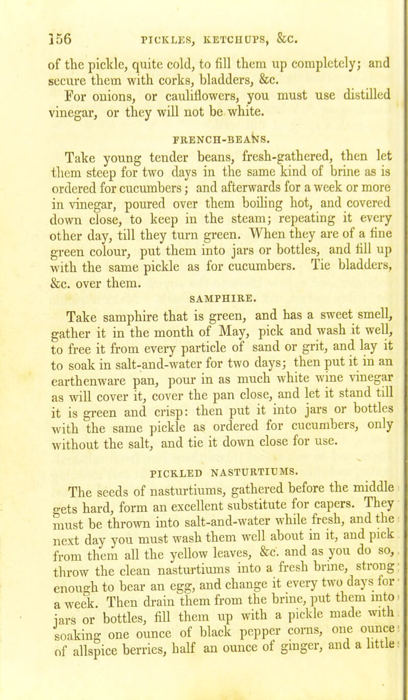of the picldc, quite cold, to fill them up completely; and secure them with corks, bladders, &c. For onions, or cauliflowers, you must use distilled vinegar, or they will not be white. FRENCH-BEAfciS. Take young tender beans, fresh-gathered, then let them steep for two days in the same kind of brine as is ordered for cucumbers; and afterwards for a week or more in vinegar, poured over them boiling hot, and covered down close, to keep in the steam; repeating it every other day, till they turn green. When they are of a fine green colour, put them into jars or bottles, and fill up with the same pickle as for cucumbers. Tie bladders, &c. over them. SAMPHIRE. Take samphire that is green, and has a sweet smell, gather it in the month of May, pick and wash it well, to free it from every particle of sand or grit, and lay it to soak in salt-and-water for two days; then put it in an earthenware pan, pour in as much white wine vinegar as will cover it, cover the pan close, and let it stand till it is green and crisp: then put it into jars or bottles with the same pickle as ordered for cucumbers, only without the salt, and tie it down close for use. PICKLED NASTURTIUMS. The seeds of nasturtiums, gathered before the middle gets hard, form an excellent substitute for capers. They must be thrown into salt-and-water while fresh, and the next day you must wash them well about in it, and pick from them all the yellow leaves, &c. and as you do so, throw the clean nasturtiums into a fresh brine, strong enough to bear an egg, and change it every two days for a week. Then drain them from the brine, put them into jars or bottles, fill them up with a pickle made with soaking one ounce of black pepper corns, one ounce of allspice berries, half an ounce of ginger, and a little