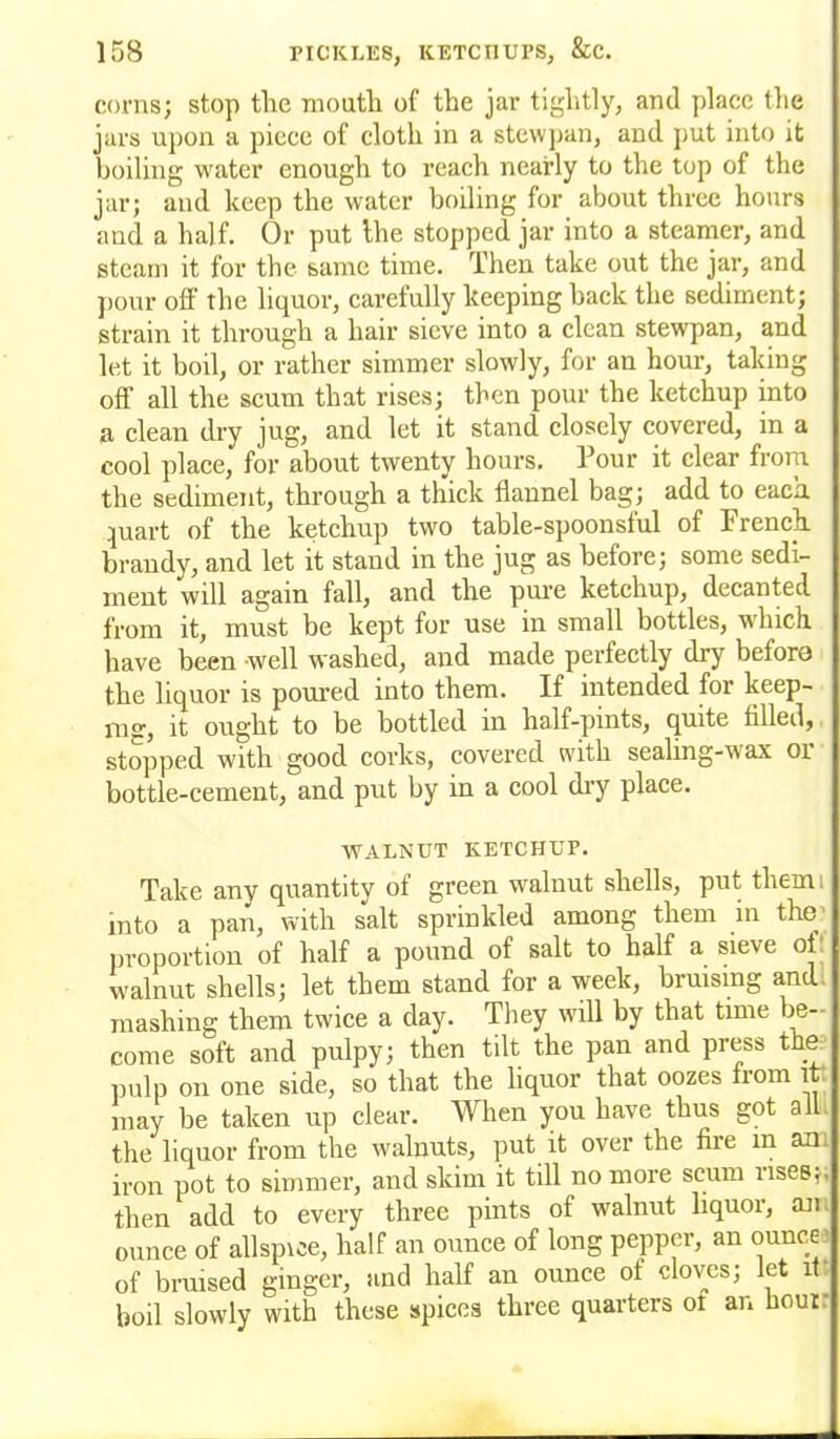 corns; stop the mouth of the jar tightly, and place the jars upon a piece of cloth in a stewpan, and put into it boiling water enough to reach nearly to the top of the jar; and keep the water boiling for about three hours and a half. Or put the stopped jar into a steamer, and steam it for the same time. Then take out the jar, and pour off the liquor, carefully keeping back the sediment; strain it through a hair sieve into a clean stewpan, and let it boil, or rather simmer slowly, for an hour, taking off all the scum that rises; then pour the ketchup into a clean dry jug, and let it stand closely covered, in a cool place, for about twenty hours. Pour it clear from the sediment, through a thick flannel bag; add to each quart of the ketchup two table-spoonsful of French brandy, and let it stand in the jug as before; some sedi- ment will again fall, and the pure ketchup, decanted from it, must be kept for use in small bottles, which have been well washed, and made perfectly dry before the liquor is poured into them. If intended for keep- mar, it ought to be bottled in half-pints, quite tilled, stopped with good corks, covered with sealing-wax or bottle-cement, and put by in a cool dry place. WALNUT KETCHUP. Take any quantity of green walnut shells, put tliemi into a pan, with salt sprinkled among them in the proportion of half a pound of salt to half a sieve of walnut shells; let them stand for a week, bruising and mashing them twice a day. They will by that time be- come soft and pulpy; then tilt the pan and press the pulp on one side, so that the liquor that oozes from it may be taken up clear. When you have thus got all the liquor from the walnuts, put it over the fire m an. iron pot to simmer, and skim it till no more scum uses;, then add to every three pints of walnut liquor, an ounce of allspice, half an ounce of long pepper, an ounce' of bruised ginger, and half an ounce of cloves; let it boil slowly with these spices three quarters ot an hour