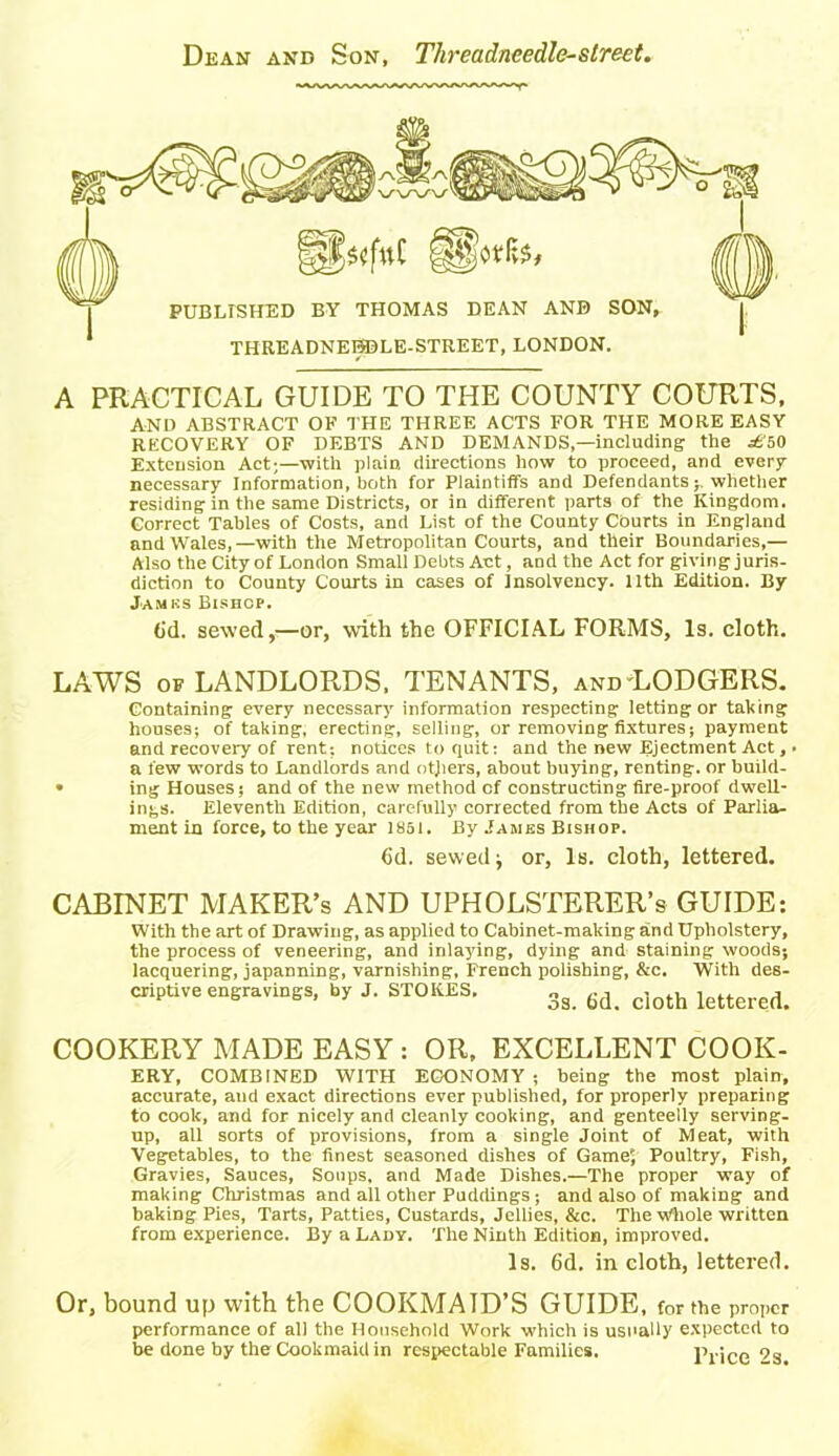 PUBLrSHED BY THOMAS DEAN AND SON, THREADNEDDLE-STREET, LONDON. A PRACTICAL GUIDE TO THE COUNTY COURTS, AND ABSTRACT OF THE THREE ACTS FOR THE MORE EASY RECOVERY OF DEBTS AND DEMANDS,—including the ^50 Extension Act;—with plain directions how to proceed, and every necessary Information, both for Plaintiffs and Defendants -r whether residing in the same Districts, or in different parts of the Kingdom. Correct Tables of Costs, and List of the County Courts in England and Wales,—with the Metropolitan Courts, and their Boundaries,— Also the City of London Small Debts Act, and the Act for giving juris- diction to County Courts in cases of Insolvency. 11th Edition. By James Bishop. (id. sewed,—or, with the OFFICIAL FORMS, Is. cloth. LAWS of LANDLORDS, TENANTS, and LODGERS. Containing every necessary information respecting letting or tailing houses; of taking, erecting, selling, or removing fixtures; payment and recoveiy of rent: notices to quit: and the new Ejectment Act, ■ a few words to Landlords and others, about buying, renting, or build- • ing Houses; and of the new method of constructing fire-proof dwell- ings. Eleventh Edition, carefully corrected from the Acts of Parlia- ment in force, to the year 1861. By James Bishop. 6d. sewed; or. Is. cloth, lettered. CABINET MAKER’S AND UPHOLSTERER’S GUIDE: With the art of Drawing, as applied to Cabinet-making and Upholstery, the process of veneering, and inlaying, dying and staining woods; lacquering, japanning, varnishing, French polishing, &c. With des- criptive engravings, by J. STOKES. 3s 6d_ doth lettered> COOKERY MADE EASY : OR, EXCELLENT COOK- ERY, COMBINED WITH ECONOMY ; being the most plain, accurate, and exact directions ever published, for properly preparing to cook, and for nicely and cleanly cooking, and genteelly serving- up, all sorts of provisions, from a single Joint of Meat, with Vegetables, to the finest seasoned dishes of Game', Poultry, Fish, Gravies, Sauces, Soups, and Made Dishes.—The proper way of making Christmas and all other Puddings; and also of making and baking Pies, Tarts, Patties, Custards, Jellies, &c. The Whole written from experience. By a Lady. The Ninth Edition, improved. Is. 6d. in cloth, lettered. Or, bound up with the COOKMATD’S GUIDE, for the proper performance of all the Household Work which is usually expected to be done by the Cookmaid in respectable Families. Price 2s