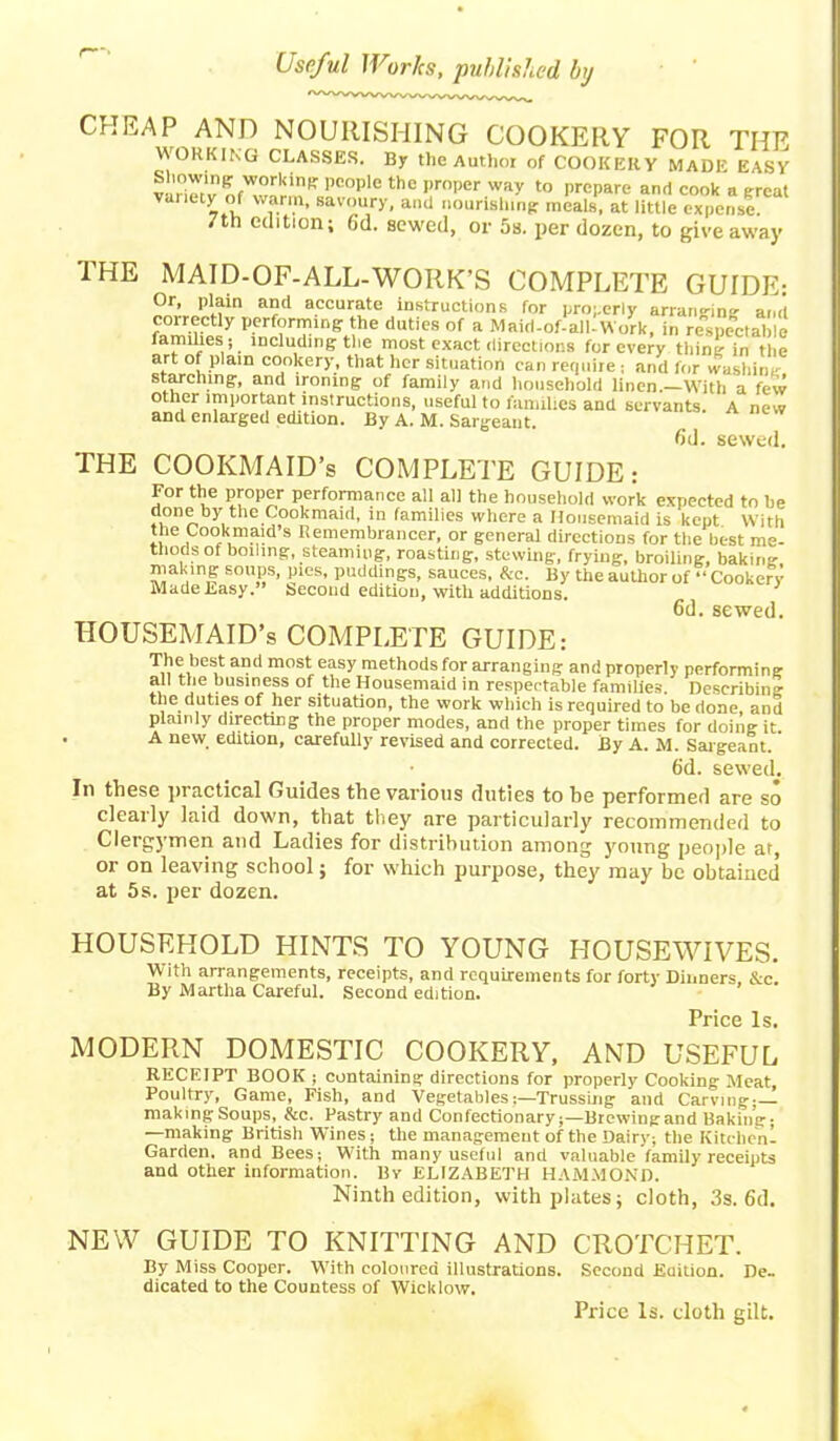 CHEAP AND NOURISHING COOKERY FOR THE WORKING CLASSES. By the Author of COOKERY MADE EASY viriew PC°Ple th£ pmper Way to PrcPare a<1 cook a great vanety of warm, savoury, and nourishing: meals, at little expense. 7th edition; 6'd. sewed, or 5s. per dozen, to giveaway THE MAID-OF-ALL-WORK’S COMPLETE GUIDE: Or, plain and accurate instructions for properly arranging and correctly performing: the duties of a Maid-of-all-Work, in respectable famines ; including: the most exact directions for every thine in the art of plain cookery, that her situation can requite; and for washing starclung, and ironing of family and household linen.—With a few other important instructions, useful to families and servants. A new and enlarged edition. By A. M. Sargeant. fid. sewed. THE COOKMAID’s COMPLETE GUIDE: For the proper performance all all the household work expected to be done by the Cookmaicl, in families where a Housemaid is kept With the Cook maid’s Remembrancer, or general directions for the best me- thods of boiling, steaming, roasting, stewing, frying, broiling, baking- making soups, pies, puddings, sauces, &c. By the author of “Cookery MadeLasy.” Second edition, with additions. 6d. sewed. HOUSEMAID’S COMPLETE GUIDE: The best and most easy methods for arranging and properly performing all the business of the Housemaid in respectable families. Describing the duties of her situation, the work which is required to be done, and plainly directing the proper modes, and the proper times for doing it. . A new edition, carefully revised and corrected. By A. M. Saigeant. 6'd. sewed. In these practical Guides the various duties to be performed are so clearly laid down, that they are particularly recommended to Clergymen and Ladies for distribution among young people at, or on leaving school; for which purpose, they may be obtained at 5 s. per dozen. HOUSEHOLD HINTS TO YOUNG HOUSEWIVES. With arrangements, receipts, and requirements for forty Dinners, &c. By Martha Careful. Second edition. Price Is. MODERN DOMESTIC COOKERY, AND USEFUL RECEIPT BOOK ; containing directions for properly Cooking Meat, Poultry, Game, Fish, and VegetablesTrussing and Carving;— makingSoups, &c. Pastry and Confectionary;—Brewingand Baking; —making British Wines; the management of the Dairy; the Kitchenl Garden, and Bees; With many useful and valuable family receipts and other information. By ELIZABETH HAMMOND. Ninth edition, with plates; cloth, 3s. 6d. NEW GUIDE TO KNITTING AND CROTCHET. By Miss Cooper. With coloured illustrations. Second Edition. De- dicated to the Countess of Wicklow. Pxice Is. doth gilt.