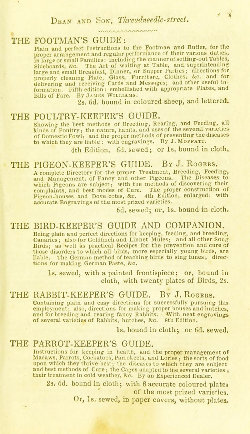 THE FOOTMAN’S GUIDE: Plain and perfect Instructions to the Footman and Butler, for the proper arrangement and regular performance of their various duties, in large or small Families: including the manner of setting-out Tables, Sideboards, &c. The Art of waiting at Table, and superintending large and small Breakfast, Dinner, or Supper Parties; directions for properly cleaning Plate, Glass, Furniture, Clothes, Stc. and for delivering and receiving Cards and Messages; and other useful in- formation. Fifth edition: embellished with appropriate Plates, and Bills of Fare. By James Williams. 2s. (id. bound in coloured sheep, and lettered'. THE POULTRY-KEEPER’S GUIDE. Showing the best methods of Breeding, Rearing, and Feeding, all kinds of Poultry; the nature, habits, and uses of the several varieties of Domestic Fowl; and the proper methods of preventing the diseases to which they are liable : with engravings. By J. Mokkatt. 4th Edition. Cd. sewed; or Is. bound in cloth. THE PIGEON-KEEPER’S GUIDE. By J. Rogers. A complete Directory for the proper Treatment, Breeding, Feeding,, and Management, of Fancy and other Pigeons. The Diseases to which Pigeons are subject; with the methods of discovering their complaints, and best modes of Cure. The proper construction of Pigeon-houses and Dove-cotes, &c. 4th Edition, enlarged: with accurate Engravings of the most prized varieties. 6d. sewed; or, Is. hound in cloth. THE BIRD-KEEPER’S GUIDE AND COMPANION. Being plain and perfect directions for keeping, feeding, and breeding, Canaries; also for Goldfinch and Linnet Mules; and all other Song Birds; as well as practical Recipes for the prevention and cure of those disorders to which all birds, more especially young birds, are liable. The German method of teaching bird6 to sing tunes; direc- tions for making German Paste, &c. Is. sewed, with a painted frontispiece; or, hound in cloth, with twenty plates of Birds, 2s. THE RABBIT-KEEPER’S GUIDE. By J. Rogers. Containing plain and easy directions for successfully pursuing this employment; also, directions for making proper houses and hutches, and for breeding and rearing fancy Rabbits. With neat engravings of several varieties of Rabbits, hutches, &c. 8th Edition. Is. hound in cloth; or (id. sewed. THE PARROT-KEEPER’S GUIDE. Instructions for keeping in health, and the proper management of Macaws, Parrots, Cockatoos, Parrokeets, and Lories; the sorts of food upon which they thrive bdst; the diseases to which they are subject and best methods of Cure; the Cages adapted to the several varieties ; their treatment in cold weather, &c. By an Experienced Dealer. 2s. 6d. bound in cloth; with 8 accurate coloured platss of the most prized varieties. Or, Is. sewed, in paper covers, without plates.