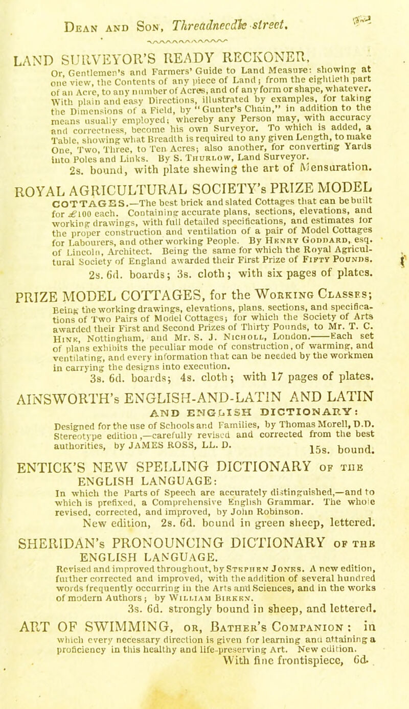 LAND SURVEYOR’S READY RECKONER. Or Gentlemen’s and Farmers’Guide to Land Measure: showing at one view, the Contents of any piece of Land; from the eightieth part of an Acre, to any number of Acres, and of any form or shape, whatever. With plain and easy Directions, illustrated by examples, for taking the Dimensions of a Field, by “ Gunter’s Chain,” in addition to the means usually employed; whereby any Person may, with accuracy and correctness, become his own Surveyor. To which is added, a Table, showing what Breadth is required to any given Length, to make One, Two, Three, to Ten Acres-, also another, for converting Yards into Poles and Links. By S. Thurlow, Land Surveyor. 2s. bound, with plate shewing the art of Mensuration. ROYAL AGRICULTURAL SOCIETY’S PRIZE MODEL COTTAGES.—The best brick audslated Cottages that can bebuilt for ^”100 each. Containing accurate plans, sections, elevations, and working drawings, with full detailed specifications, and estimates lor the proper construction and ventilation of a pair of Model Cottages for Labourers, and other working People. By Henry Goddard, esq. of Lincoln, Architect. Being the same for which the Royal Agricul- tural Society of England awarded their First Prize of Fifty Pounds. 2s. 6d. boards; 3s. cloth; with six pages of plates. PRIZE MODEL COTTAGES, for the Working Classes; Being the working drawings, elevations, plans, sections, and specifica- tions of Two Pairs of Model Cottages; for which the Society of Arts awarded their First and Second Prizes of Thirty Pounds, to Mr. T. C. Hink, Nottingham, and Mr. S. J. Nicholl, London. Each set of plans exhibits the peculiar mode of construction, of warming, and ventilating, and every information that can be needed by the workmen in carrying the designs into execution. 3s. 6d. boards; 4s. cloth; with 17 pages of plates. AINSWORTH’s EN GLIS H-AND - LAT IN AND LATIN AMD ENGLISH DICTIONARY: Designed for the use of Schools and Families, by Thomas Morell, D.D. Stereotype edition,—carefully revised and corrected from the best authorities, by JAMES ROSS, LL. D. jgs bound. ENTICK’S NEW SPELLING DICTIONARY of the ENGLISH LANGUAGE: In which the Parts of Speech are accurately distinguished,—and to which is prefixed, a Comprehensive English Grammar. The whole revised, corrected, and improved, by John Robinson. New edition, 2s. 6d. bound in green sheep, lettered. SHERIDAN’s PRONOUNCING DICTIONARY of the ENGLISH LANGUAGE. Revised and improved throughout, by Stkpiien Jonks. A new edition, further corrected and improved, with the addition of several hundred words frequently occurring in the Arts and Sciences, and in the works of modern Authors ; by William Birkkn. 3s. 6d. strongly bound in sheep, and lettered. ART OF SWIMMING, or, Bather’s Companion : in which every necessary direction is given for learning anu attaining a proficiency in this healthy and life-preserving Art. New edition. With fine frontispiece, 6d.