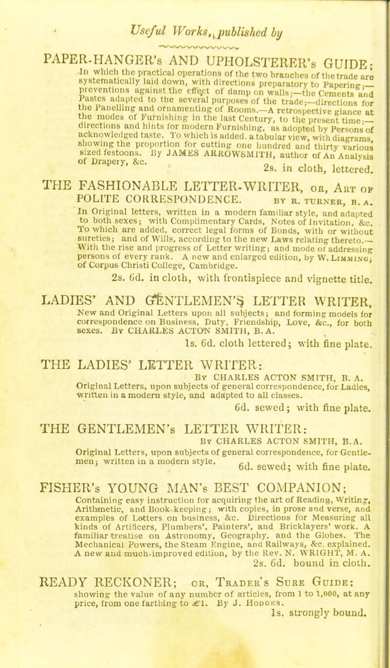 PAPER-HANGER’s AND UPHOLSTERER’s GUIDE; In which the practical operations of the two branches of the trade are systematically laid down, with directions preparatory to Papering v'Ji'tfie110118 afainst the cffu.ct of dampon walls;—the Cements and Pastes adapted to the several purposes of the trade;—directions for the Panelling and ornamenting of Rooms.—A retrospective glance at the modes ot Furnishing in the last Century, to the present time — directions and hints for modern Furnishing, as adopted by Persons’of acknowledged taste. To which is added, a tabular view, with diagrams showing the proportion for cutting one hundred and thirty various sized festoons, iiy JAMES AKKOWSMITH, author of An Analysis of Drapery, &c. 2s. in cloth, lettered. THE FASHIONABLE LETTER-WRITER, or, Art of POLITE CORRESPONDENCE. by r. turner, b.a. In Original letters, written in a modern familiar style, and adapted to both sexes; with Complimentary Cards, Notes of Invitation, &c. To which are added, correct legal forms of Bonds, with or without sureties; and of Wills, according to the new Laws relating thereto.— With the rise and progress of Letter writing; and mode ot addressing persons of every rank. A new and enlarged edition, by W. Limmino; of Corpus Christi College, Cambridge. 2s. 6'd. in cloth, with frontispiece and vignette title. LADIES’ AND GENTLEMEN’S? LETTER WRITER, New and Original Letters upon all subjects; and forming models for correspondence on Business, Duty, Friendship, Love, &c., for both sexes. By CHARLES ACTON SMITH, B.A. Is. 6d. cloth lettered; with fine plate. THE LADIES’ LETTER WRITER: Bv CHARLES ACTON SMITH, B. A. Original Letters, upon subjects of general correspondence, for Ladies, written in a modem style, and adapted to all classes. fid. sewed; with fine plate. THE GENTLEMEN’S LETTER WRITER: By CHARLES ACTON SMITH, B.A. Original Letters, upon subjects of general correspondence, for Gentle- men; written in a modern style. .. , , c A ’ 6d. sewed; with fine plate. FISHER’s YOUNG MAN’s BEST COMPANION; Containing easy instruction for acquiring the art of Reading, Writing, Arithmetic, and Book-keeping; with copies, in prose and verse, and examples of Letters on business, &c. Directions for Measuring all kinds of Artificers, Plumbers’. Painters’, and Bricklayers’ work. A familiar treatise on Astronomy, Geography, and the Globes. The Mechanical Powers, the Steam Engine, and Railways, &c. explained. A new and much-improved edition, by the Rev. N. WRIGHT, M. A. 2s. fid. bound in cloth. READY RECKONER; or. Trader’s Sure Guide: showing the value of any number of articles, from 1 to 1,000, at any price, from one farthing to j£T. By J. Houcks. Is. strongly bound.