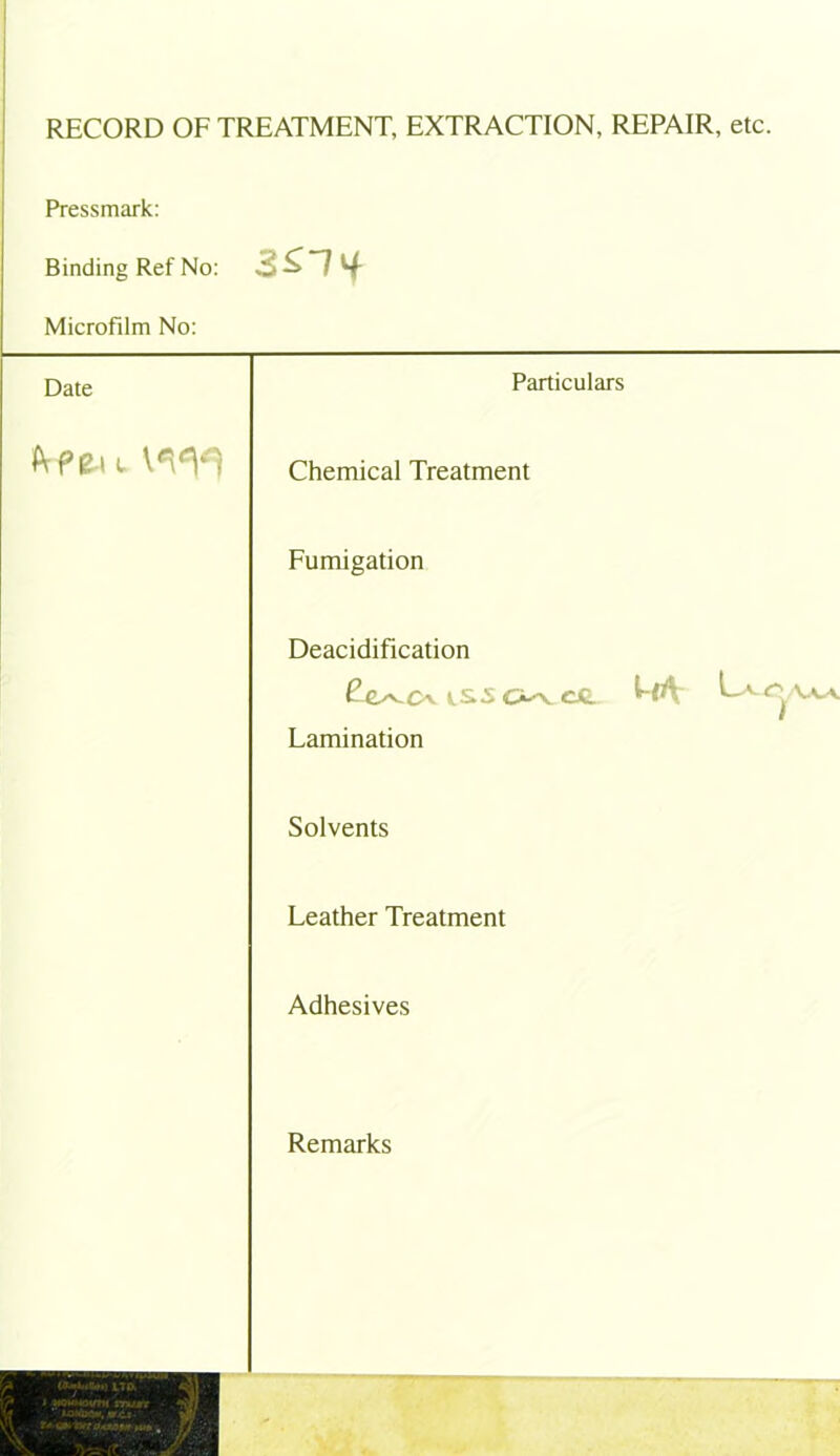 RECORD OF TREATMENT, EXTRACTION, REPAIR, etc Pressmark: Binding Ref No: 3ST if Microfilm No: Date Particulars IVpe-i l Chemical Treatment Fumigation Deacidification £e^CUS5C5^C«. MV Lamination Solvents Leather Treatment Adhesives Remarks