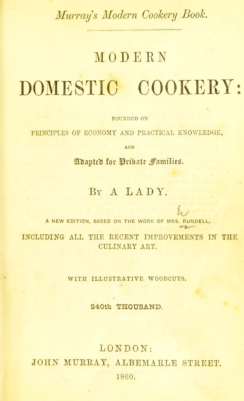 Murray s Modern Cookery Book. MODERN DOMESTIC COOKERY: FOUNDED ON PRINCIPLES OF ECONOMY AND PRACTICAL KNOWLEDGE, AND SttJaptctJ for 39vibntc Jfamtltetf. By A LADY. Ur A NEW EDITION, BASED ON THE WORK OF MRS. RUNDELL, INCLUDING ALL THE RECENT IMPROVEMENTS IN THE CULINARY ART. WITH ILLUSTRATIVE WOODCUTS. 240th THOUSAND. LONDON: JOHN MURRAY, ALBEMARLE STREET. 1860.