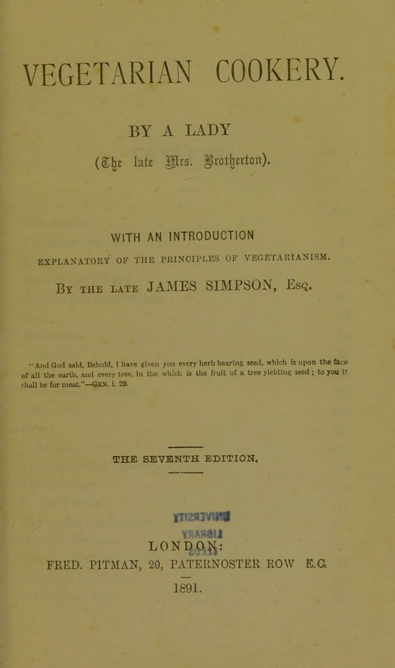 VEGETARIAN COOKERY. BY A LADY lut£ Prs. ^rot^cdon). WITH AN INTRODUCTION EXPLANATOUY of the PlUNCll’LES OF VEGETAIIIANI.SM. Br lUE LATE JAMES SIMPSON, Esq. -And God raid. Bohold, I have given you every herb bearing seed, which ij upon the late of ali Uie earUi, and every tree, in the wiiich is the fruit of a tree yielding seed ; to you it iihall be for meat.”—Gkn. L 29. THE SEVENTH EDITION. Y!lA5taiJ FRED. PITMAN, 20, PATERNOSTER ROW E.C, 1891.