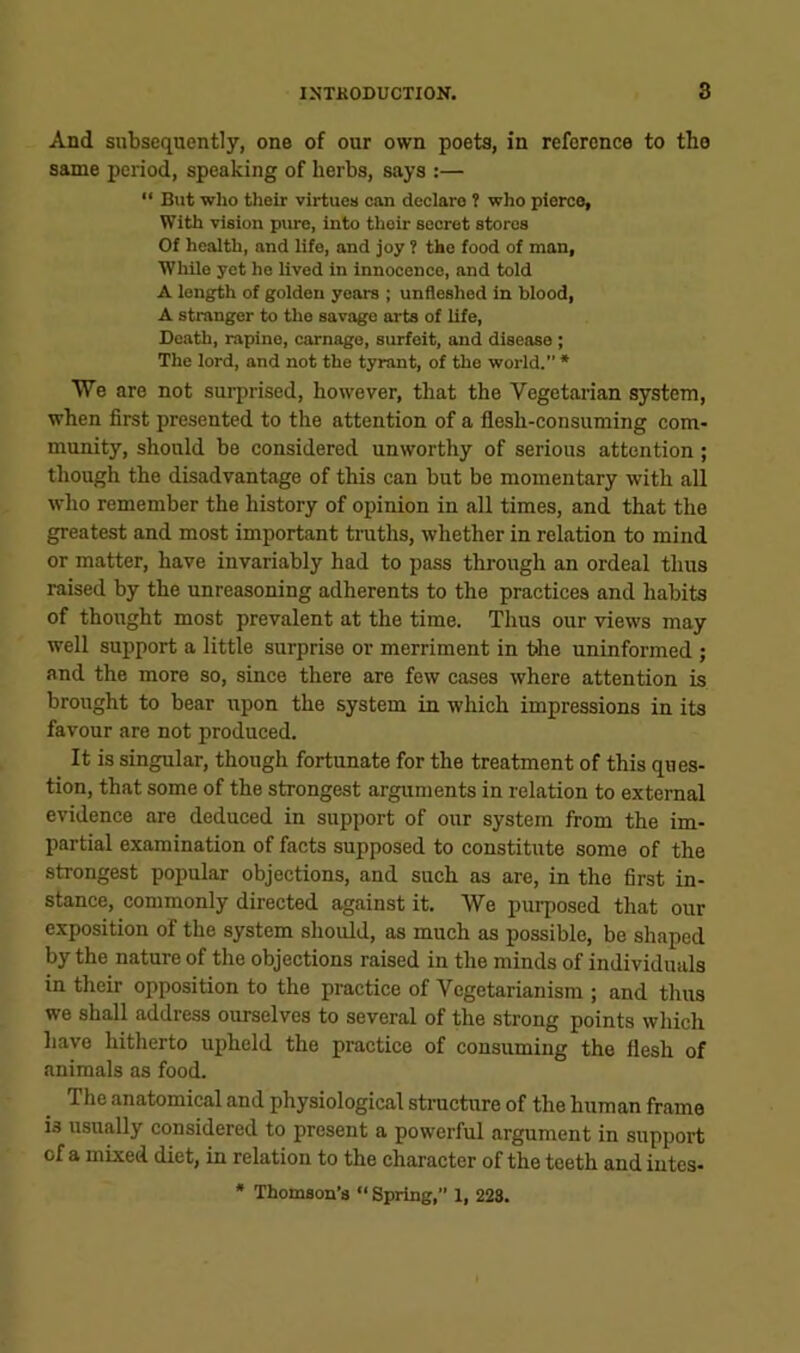 And subsequently, one of our own poets, in reference to the same period, speaking of herbs, says :— “ But who their virtues can declare t who pierce, With vision pure, into their secret stores Of health, and life, and joy ? the food of man, While yet he lived in innocence, and told A length of golden years ; unfleshed in blood, A stranger to the savage arts of life, Death, rapine, carnage, surfeit, and disease; The lord, and not the tyrant, of the world. * We are not surprised, however, that the Vegetarian system, when first presented to the attention of a flesh-consuming com- munity, should be considered unworthy of serious attention; though the disadvantage of this can but be momentary with all who remember the history of opinion in all times, and that the greatest and most important troths, whether in relation to mind or matter, have invariably had to pass through an ordeal thus raised by the unreasoning adherents to the practices and habits of thought most prevalent at the time. Thus our views may well support a little surprise or merriment in t>he uninformed ; and the more so, since there are few cases where attention is brought to bear upon the system in which impressions in its favour are not produced. It is singular, though fortunate for the treatment of this ques- tion, that some of the strongest arguments in relation to external evidence are deduced in support of our system from the im- partial examination of facts supposed to constitute some of the strongest popular objections, and such as are, in the first in- stance, commonly directed against it. We purposed that our exposition of the system should, as much as possible, be shaped by the nature of the objections raised in the minds of individuals in their opposition to the practice of Vegetarianism ; and thus we shall address ourselves to several of the strong points which have hitherto ui)held the practice of consuming the flesh of animals as food. The anatomical and physiological strocture of the human frame is usually considered to present a powerful argument in support of a mixed diet, in relation to the character of the teeth and iutes- * Thomaou’s “ Spring,” 1, 223.
