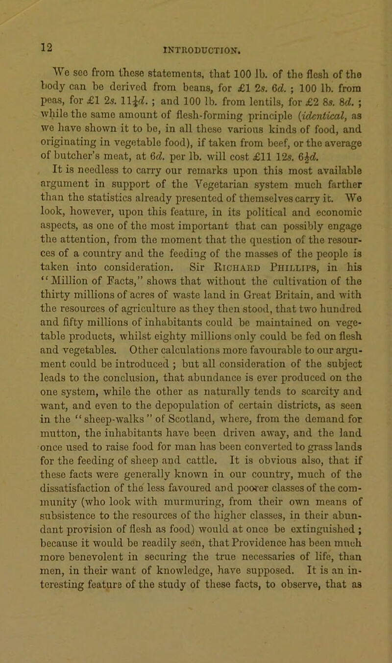 We see from these statements, that 100 lb. of the flesh of the body can be derived from beans, for £1 2s. %d. ; 100 lb. from peas, for £1 2s. ll^rf. ; and 100 lb. from lentils, for £2 8s. 8rf. ; while the same amount of flesh-forming principle {identical, as we have shown it to be, in all these various kinds of food, and originating in vegetable food), if taken from beef, or the average of butcher’s meat, at Qd. per lb. will cost £11 12s. &^d. It is needless to carry our remarks upon this most available argument in support of the Vegetarian system much farther than the statistics already presented of themselves cany ic. We look, however, upon this feature, in its political and economic aspects, as one of the most important that can possibly engage the attention, from the moment that the question of the resour- ces of a country and the feeding of the masses of the people is taken into consideration. Sir Richard Phidlips, in his “Million of Facts,” shows that without the cultivation of the thirty millions of acres of waste land in Great Britain, and with the resources of agriculture as they then stood, that two hundred and fifty millions of inhabitants could be maintained on vege- table products, whilst eighty millions only could be fed on flesh and vegetables. Other calculations more favourable to our argu- ment could be introduced ; but all consideration of the subject leads to the conclusion, that abundance is ever produced on the one system, while the other as naturally tends to scarcity and want, and even to the depopulation of certain districts, as seen in the “sheep-walks” of Scotland, where, from the demand for mutton, the inhabitants have been driven away, and the land once used to raise food for man has been converted to grass lands for the feeding of sheep and cattle. It is obvious also, that if these facts were generally known in our country, much of the dissatisfaction of the less favoured and poorer classes of the com- munity (who look with murmuring, from their own means of subsistence to the resources of the higher classes, in their abun- dant provision of flesh as food) would at once be extinguished ; because it would be readily seen, that Providence has been much more benevolent in securing the true necessaries of life, than men, in their want of knowledge, have supposed. It is an in- teresting feature of the study of these facts, to observe, that as