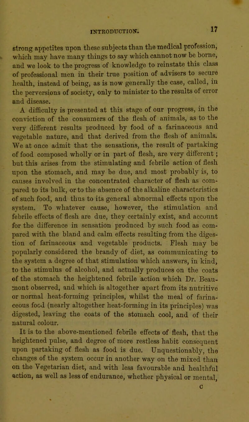 strong appetites upon these sxibjects than the medical profession, wliich may have many things to say which cannot now be borne, and we look to the progress of knowledge to reinstate this class of professional men in their true position of advisers to secure hc^th, instead of being, as is now generally the case, called, in the perversions of society, only to minister to the results of error and disease. A difficulty is presented at this stage of our progress, in the conviction of the consumers of the flesh of animals, as to the very different results produced by food of a farinaceous and vegetable nature, and that derived from the flesh of animals. We at once admit that the sensations, the result of partaking of food composed wholly or in part of flesh, are very different; but this arises from the stimulating and febrile action of flesh upon the stomach, and may be due, and most probably is, to causes involved in the concentrated character of flesh as com- pared to its bulk, or to the absence of the alkaline characteristics of such food, and thus to its general abnormal effects upon the system. To whatever cause, however, the stimulation and febrile effects of flesh are due, they certainly exist, and account for the difference in sensation produced by such food as com- pared with the bland and calm effects resulting from the diges- tion of farinaceous and vegetable products. Flesh may be popularly considered the brandy of diet, as communicating to the system a degree of that stimulation which answers, in kind, to the stimulus of alcohol, and actually produces on the coats of the stomach the heightened febrile action which Dr. Beau- mont observed, and which is altogether apart from its nutritive or normal heat-forming principles, whilst the meal of farina- ceous food (nearly altogether heat-forming in its principles) was digested, leaving the coats of the stomach cool, and of their natural colour. It is to the above-mentioned febrile effects of flesh, that the heightened pulse, and degree of more restless habit consequent upon partaking of flesh as food is due. Unquestionably, the changes of the system occur in another way on the mixed than on the Vegetarian diet, and with less favourable and healthful action, as well as less of endurance, whether physical or mental, c