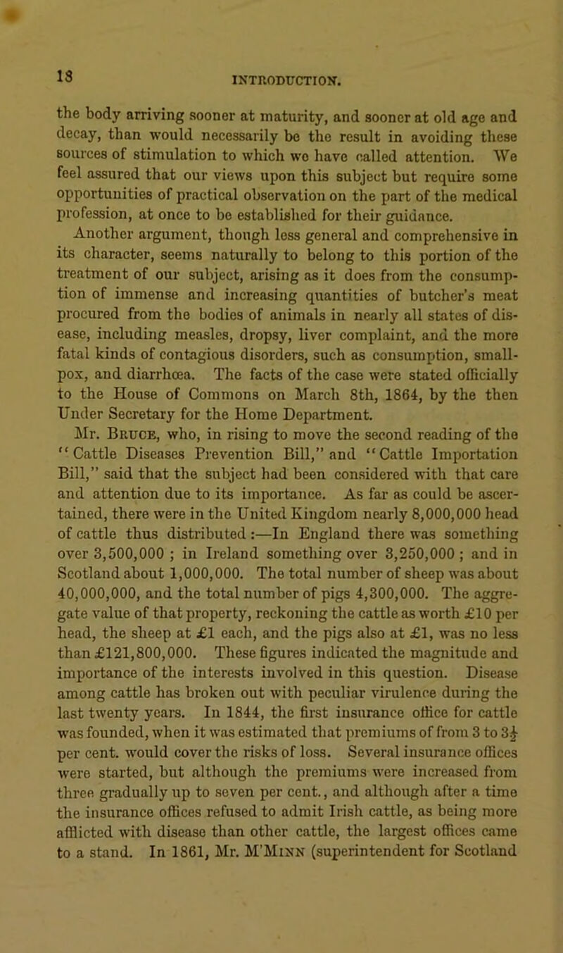 13 the body arriving sooner at maturity, and sooner at old age and decay, than would necessarily be the result in avoiding these sources of stimulation to which wo have called attention. We feel assured that our views upon this subject but require some opportunities of practical observation on the part of the medical profession, at once to bo established for their guidance. Another argument, though loss general and comprehensive in its character, seems naturally to belong to this portion of the treatment of our subject, arising as it does from the consump- tion of immense and increasing quantities of butcher’s meat procured from the bodies of animals in nearly all states of dis- ease, including measles, dropsy, liver complaint, and the more fatal kinds of contagious disorders, such as consumption, small- pox, and diarrhoea. The facts of the case were stated officially to the House of Commons on March 8th, 1864, by the then Under Secretary for the Home Department. Mr. Bruce, who, in rising to move the second reading of the “Cattle Diseases Prevention Bill,” and “Cattle Importation Bill,” said that the subject had been considered with that care and attention due to its importance. As far as could be ascer- tained, there were in the United Kingdom nearly 8,000,000 head of cattle thus distributed :—In England there was something over 3,500,000 ; in Ireland something over 3,250,000; and in Scotland about 1,000,000. The total number of sheep was about 40,000,000, and the total number of pigs 4,300,000. The aggre- gate value of that property, reckoning the cattle as worth £10 per head, the sheep at £1 each, and the pigs also at £1, was no less than £121,800,000. These dgures indicated the magnitude and importance of the interests involved in this question. Disease among cattle has broken out with peculiar virulence during the last twenty years. In 1844, the first insurance office for cattle was founded, when it was estimated that premiums of from 3 to 3^ per cent, would cover the risks of loss. Several insurance offices were started, but although the premiums were increased from three gradually up to seven per cent., and although after a time the insurance offices refused to admit Irish cattle, as being more afflicted with disease than other cattle, the largest offices came to a stand. In 1861, Mr. M'Minn (superintendent for Scotland