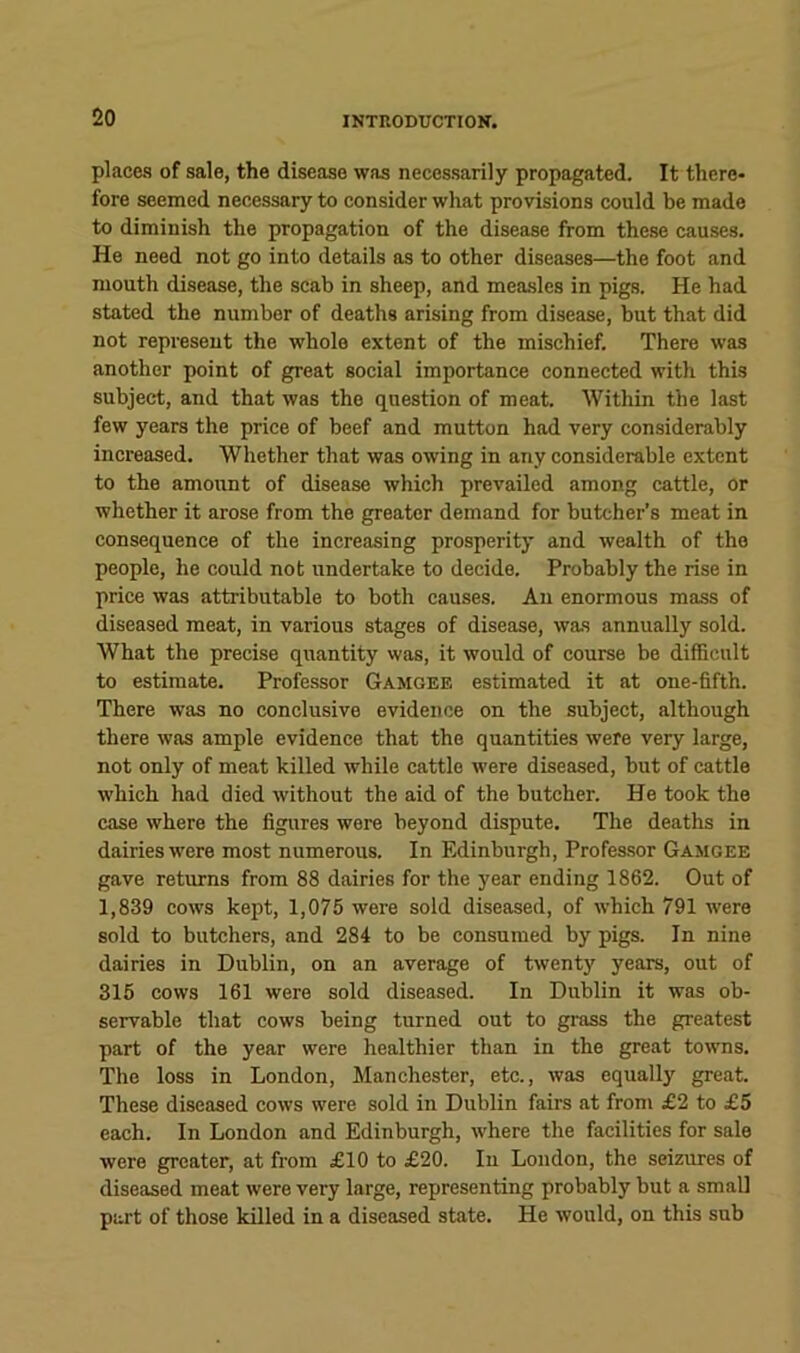 places of sale, the disease was necessarily propagated. It there- fore seemed necessary to consider what provisions could be made to diminish the propagation of the disease from the.se causes. He need not go into details as to other diseases—the foot and mouth disease, the scab in sheep, and mea.sles in pigs. He had stated the number of deaths arising from disease, but that did not represent the whole extent of the mischief. There was another point of great social importance connected with this subject, and that was the question of meat. Within the last few years the price of beef and mutton had very considerably increased. Whether that was owing in any considerable extent to the amount of disease which prevailed among cattle, or whether it arose from the greater demand for butcher’s meat in consequence of the increasing prosperity and wealth of the people, lie could not undertake to decide. Probably the rise in price was attributable to both causes. An enormous mass of diseased meat, in various stages of disease, was annually sold. What the precise quantity was, it would of course be difficult to estimate. Profe.ssor Gamgee estimated it at one-fifth. There was no conclusive evidence on the subject, although there was ample evidence that the quantities were very large, not only of meat killed while cattle were diseased, but of cattle which had died without the aid of the butcher. He took the case where the figures were beyond dispute. The deaths in dairies were most numerous. In Edinburgh, Professor Gamgee gave returns from 88 dairies for the year ending 1862. Out of 1,839 cows kept, 1,075 were sold diseased, of which 791 were sold to butchers, and 284 to be consumed by pigs. In nine dairies in Dublin, on an average of twenty years, out of 315 cows 161 were sold diseased. In Dublin it was ob- servable that cows being turned out to grass the greatest part of the year were healthier than in the great towns. The loss in London, Manchester, etc., was equally great. These diseased cows were sold in Dublin fairs at from £2 to £5 each. In London and Edinburgh, where the facilities for sale were greater, at from £10 to £20. In London, the seizures of diseased meat were very large, representing probably but a small part of those killed in a diseased state. He would, on this sub