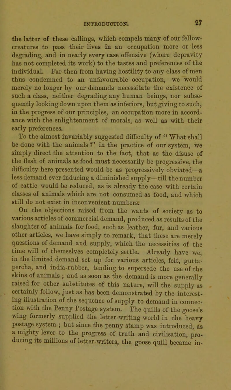 the latter of these callings, which compels many of our fellow- creatures to pass their lives in an occupation more or less degmding, and in nearly every case offensive (where depravity has not completed its work) to the tastes and preferences of the individual. Far then from having hostUity to any class of men thus condemned to an unfavourable occupation, we would merely no longer by our demands necessitate the existence of such a class, neither degiading any human beings, nor subse- quently looking do^vn upon them as inferiors, but giving to such, in the progress of our principles, an occupation more in accord- ance with the enlightenment of morals, as well as >vith their early preferences. To the almost invariablj' suggested difficulty of “ What shall be done with the animals ?” in the praetice of our system, we simply direct the attention to the fact, that as the disuse of the flesh of animals as food must necessarily be progressive, the difficulty here presented would be as progressively obviated—a less demand ever inducing a diminished supply—till the number of cattle would be reduced, as is already the case mth certain classes of animals which are not consumed as food, and which still do not exist in inconvenient numbers; On the objections raised from the wants of society as to various articles of commercial demand, produced as results of the slaughter of animals for food, sueh as leather, fur, and various other articles, we have simply to remark, that these are merely questions of demand and supply, which the necessities of the time will of themselves completely settle. Already have we, in the limited demand set up for various articles, felt, gutta- pereha, and india-rubber, tending to supersede the use of the skins of animals ; and as soon as the demand is more generally raised for other substitutes of this nature, will the supply as certainly follow, just as has been demonstrated by the iuterest- ing illustration of the sequence of supply to demand in connec- tion with the Penny Postage system. The quills of the goose’s wing formerly supplied the letter-writing world in the heavy postage system ; but since the penny stamp was introduced, as a mighty lever to the progress of truth and civilisation, pro- ducing its millions of letter-writers, the goose quill became in-