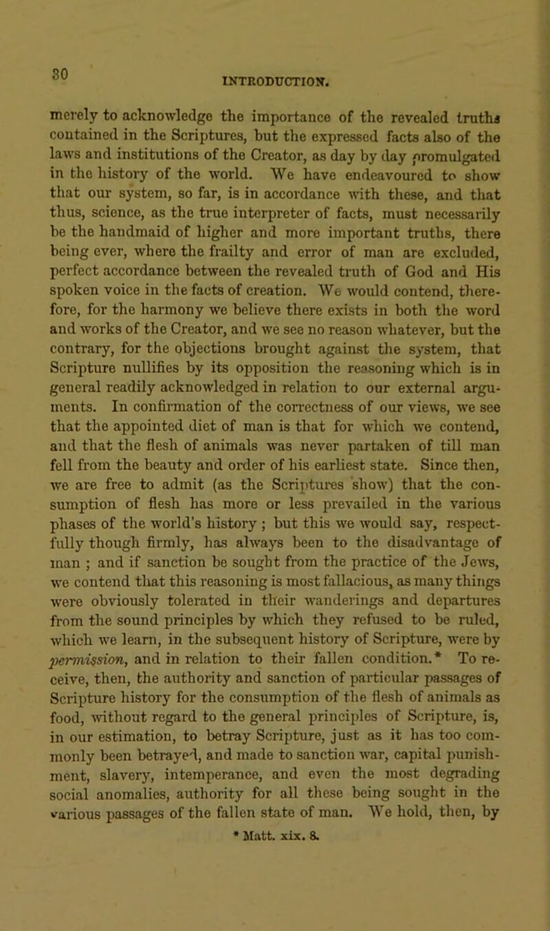 INTRODUCTION. merely to acknowledge the importance of the revealed Irutha contained in the Scriptures, but the expressed facts also of the laws and institutions of the Creator, as day by day ,oromulgated in the history of the world. We have endeavoured to show that our system, so far, is in accordance with these, and that thus, science, as the true interpreter of facts, must necessarily be the handmaid of higher and more important truths, there being ever, where the frailty and error of man are excluded, perfect accordance between the revealed truth of God and His spoken voice in the facts of creation. We would contend, there- fore, for the harmony we believe there exists in both the word and works of the Creator, and we see no reason whatever, but the contrary, for the objections brought against the system, that Scripture nullifies by its opposition the rea.soning which is in general readily acknowledged in relation to our external argu- ments. In confirmation of the con-ectness of our views, we see that the appointed diet of man is that for which we contend, and that the flesh of animals was never partaken of tiU man fell from the beauty and order of his earliest state. Since then, we are free to admit (as the Scriptures show) that the con- sumption of flesh has more or less prevailed in the various phases of the world’s history ; but this we would say, respect- fully though firmly, has always been to the disadvantage of man ; and if sanction be sought from the practice of the Jews, we contend that this reasoning is most fallacious, as many things were obviously tolerated in their wanderings and departures from the sound principles by which they refused to be ruled, which we learn, in the subsequent history of Scripture, were by })emiission, and in relation to their fallen condition. * To re- ceive, then, the authority and sanction of particular passages of Scripture history for the consumption of the flesh of animals as food, mthout regard to the general principles of Scripture, is, in our estimation, to betray Scripture, just as it has too com- monly been betrayed, and made to sanction war, capital punish- ment, slavery, intemperance, and even the most degrading social anomalies, authority for all these being sought in the various passages of the fallen state of man. 'We hold, then, by * Matt. xix. 3.