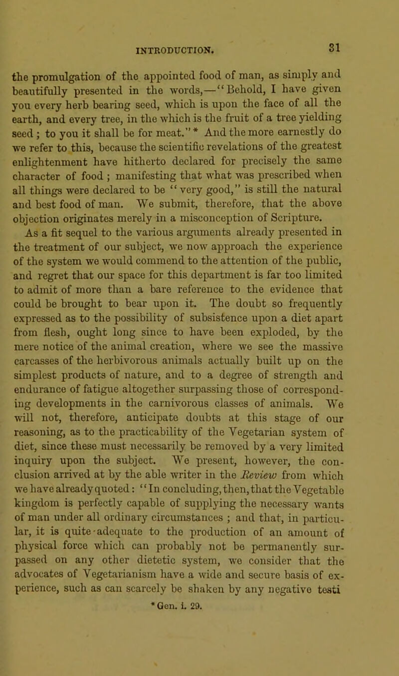 the promulgation of the appointed food of man, as simply and beautifully presented in the words,—“Behold, I have given you every herb bearing seed, which is upon the face of all the earth, and every tree, in the which is the fruit of a tree yielding seed ; to you it shall be for meat.’’* And the more earnestly do we refer to this, because the scientific revelations of the greatest enlightenment have hitherto declared for precisely the same character of food ; manifesting that what was prescribed when all things were declared to be “ very good,” is still the natural and best food of man. We submit, therefore, that the above objection originates merely in a misconception of Scripture. As a fit sequel to the various argmnents already presented in the treatment of our subject, we now approach the experience of the system we would commend to the attention of the public, and regret that our space for this department is far too limited to admit of more than a bare reference to the evidence that could be brought to bear upon it. The doubt so frequently expressed as to the possibility of subsistence upon a diet apart from fiesb, ought long since to have been exploded, by the mei’e notice of the animal creation, where we see the massive carcasses of the herbivorous animals actually built up on the simplest products of natui-e, and to a degi'ee of strength and endurance of fatigue altogether surpassing those of correspond- ing developments in the carnivorous classes of animals. We will not, therefore, anticipate doubts at this stage of our reasoning, as to the practicability of the Vegetarian system of diet, since these must necessarily be removed by a very limited inquiry upon the subject. Wo present, however, the con- clusion arrived at by the able writer in the Meview from which we have already quoted: “ In concluding, then, that the Vegetable kingdom is perfectly capable of supplying the necessary wants of man under all ordinary circumstances ; and that, in particu- lar, it is quite-adequate to the production of an amount of physical force which can probably not be permanently sur- passed on any other dietetic system, wo consider that the advocates of Vegetarianism have a wide and secure basis of ex- perience, such as can scarcely be shaken by any negative testi *Gen. i. 29.