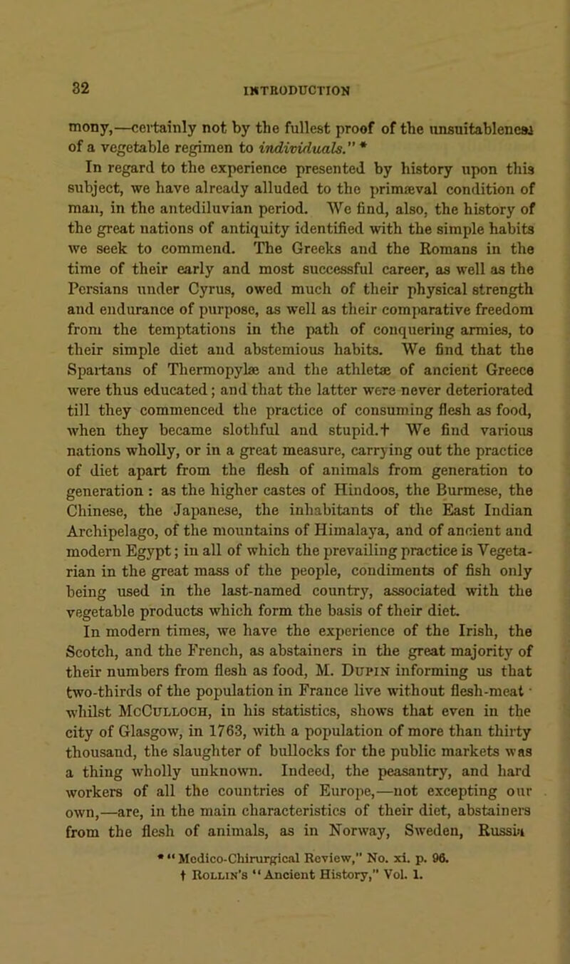 mony,—certainly not by the fullest proof of the unsuitableneai of a vegetable regimen to individtials. * In regard to the experience presented by history upon this subject, we have already alluded to the primseval condition of man, in the antediluvian period. We find, also, the history of the great nations of antiquity identified with the simple habits we seek to commend. The Greeks and the Romans in the time of their early and most successful career, as well as the Persians under Cyrus, owed much of their physical strength and endurance of purpose, as well as their comparative freedom from the temptations in the path of conquering armies, to their simple diet and abstemious habits. We find that the Spai-tans of Thermopylae and the athletae of ancient Greece were thus educated; and that the latter were never deteriorated till they commenced the practice of consuming flesh as food, when they became slothful and stupid, t We find various nations wholly, or in a great measure, carrying out the practice of diet apart from the flesh of animals from generation to generation ; as the higher castes of Hindoos, the Burmese, the Chinese, the Japanese, the inhabitants of the East Indian Archipelago, of the mountains of Himalaya, and of ancient and modern Egypt; in all of which the prevailing practice is Vegeta- rian in the great mass of the people, condiments of fish only being used in the last-named country, associated with the vegetable products which form the basis of their diet. In modern times, we have the experience of the Irish, the Scotch, and the French, as abstainers in the great majority of their numbers from flesh as food, M. Dupin informing us that two-thirds of the population in France live wdthout flesh-meal • whilst McCulloch, in his statistics, shows that even in the city of Glasgow, in 1763, with a population of more than thirty thousand, the slaughter of bullocks for the public markets was a thing wholly unknown. Indeed, the peasantry, and hard workers of all the countries of Europe,—not excepting our own,—are, in the main characteristics of their diet, abstained from the flesh of animals, as in Norway, Sweden, Russia • “ Modico-Chirurfrical Review, No. xi. p. 96. t Rollin’s “Ancient History,” Vol. 1.