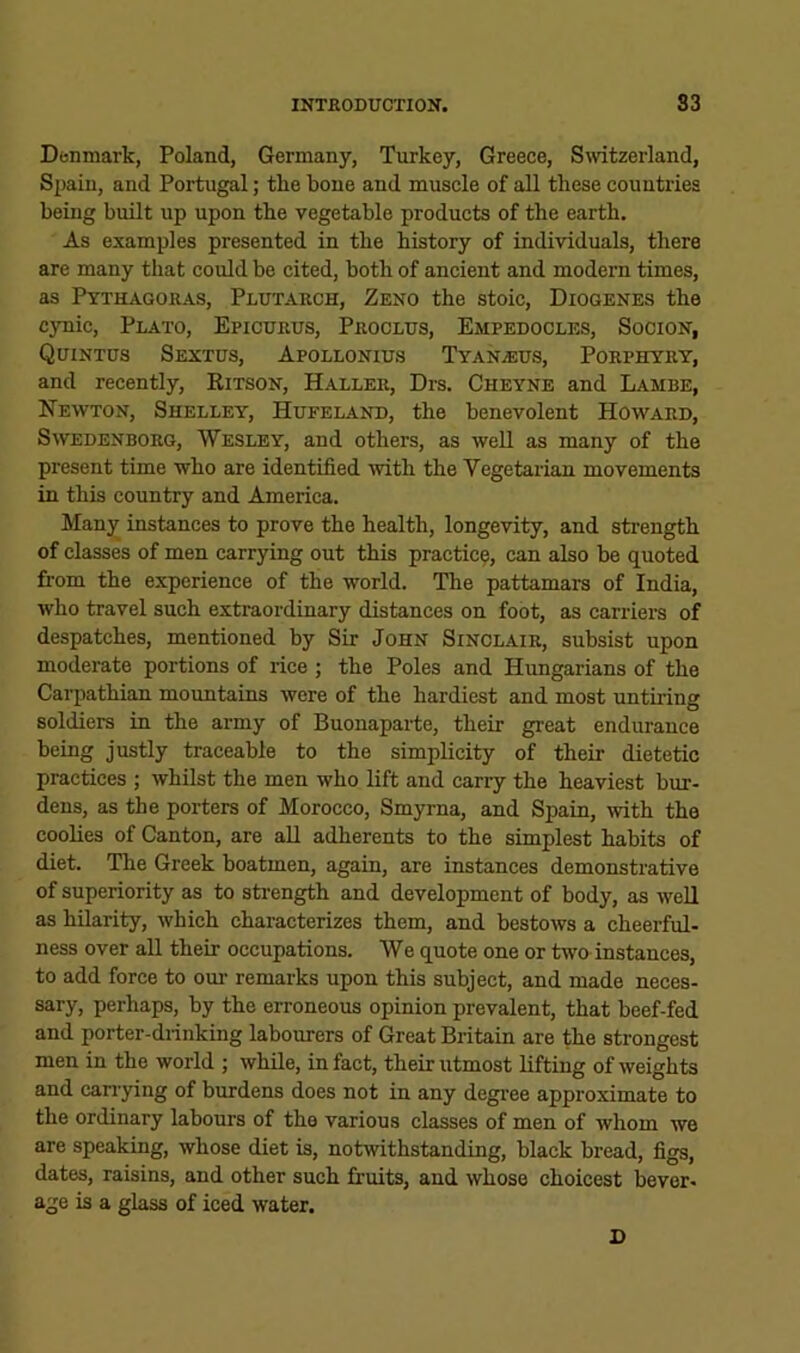 Denmark, Poland, Germany, Turkey, Greece, Switzerland, Spain, and Portugal; the bone and muscle of all these countries being built up upon the vegetable products of the earth. As examples presented in the history of individuals, there are many that could be cited, both of ancient and modern times, as Pythagoras, Plutarch, Zeno the stoic, Diogenes the cynic, Plato, Epicurus, Proclus, Empedocles, Socion, Quintus Sextus, Apollonius Tyana:us, Porphyry, and recently, Kitson, Haller, Drs. Cheyne and Lambe, Newton, Shelley, Hufeland, the benevolent Howard, Swedenborg, Wesley, and others, as well as many of the present time who are identified mth the Vegetarian movements in this country and America. Manjf instances to prove the health, longevity, and strength of classes of men carrying out this practice, can also be quoted from the experience of the world. The pattamars of India, who travel such extraordinary distances on foot, as carriei-s of despatches, mentioned by Sir John Sinclair, subsist upon moderate portions of rice ; the Poles and Hungarians of the Carpathian mountains were of the hardiest and most untiring soldiers in the army of Buonaparte, their great endurance being justly traceable to the simplicity of their dietetic practices ; whilst the men who lift and carry the heaviest bur- dens, as the porters of Morocco, Smyrna, and Spain, with the coolies of Canton, are aU adherents to the simplest habits of diet. The Greek boatmen, again, are instances demonstrative of superiority as to sfrength and development of body, as well as hilarity, which characterizes them, and bestows a cheerful- ness over all their occupations. We quote one or two instances, to add force to om’ remarks upon this subject, and made neces- sary, perhaps, by the erroneous opinion prevalent, that beef-fed and porter-drinking labourers of Great Britain are the strongest men in the world ; while, in fact, their utmost lifting of weights and carrying of burdens does not in any degree approximate to the ordinary labours of the various classes of men of whom we are speaking, whose diet is, notwithstanding, black bread, figs, dates, raisins, and other such fruits, and whose choicest bever- age is a glass of iced water. D