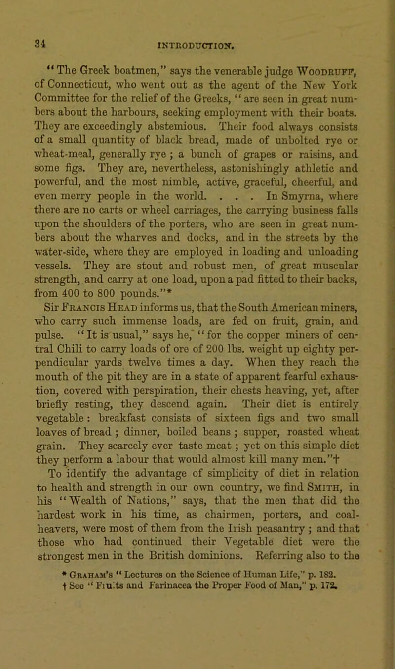 “ The Greek boatmen,” says the venerable judge Woodrufi', of Connecticut, who went out as the agent of the New York Committee for the relief of the Greeks, “ are seen in great num- bers about the harbours, seeking employment -with their boats. They are exceedingly abstemious. Their food always consists of a small quantity of black bread, made of unbolted rye or wheat-meal, generally rye ; a bunch of grapes or raisins, and some figs. They are, nevertheless, astonishingly athletic and powerful, and the most nimble, active, graceful, cheerful, and even merry people in the world. , , , In Smyrna, where there are no carts or wheel carriages, the carrying business falls upon the shoulders of the porters, who are seen in great num- bers about the wharves and docks, and in the streets by the water-side, where they are employed in loading and unloading vessels. They are stout and robust men, of great muscular strength, and carry at one load, upon a pad fitted to their backs, from 400 to 800 pounds,”* Sir Francis Head informs us, that the South American miners, who carry such immense loads, are fed on fruit, grain, and pulse, “ It is usual,” says he, “ for the copper miners of cen- tral Chili to carry loads of ore of 200 lbs, weight up eighty per- pendicular yards twelve times a day. When they reach the mouth of the pit they are in a state of apparent fearful exhaus- tion, covered with perspiration, their chests heaving, yet, after briefly resting, they descend again. Their diet is entirely vegetable: breakfast consists of sixteen figs and two small loaves of bread ; dinner, boiled beans ; supper, roasted wheat gi-ain. They scarcely ever taste meat; yet on this simple diet they perform a labour that would almost kill many men,”t To identify the advantage of simplicity of diet in relation to health and strength in our own coimtry, we find Smith, in liis “Wealth of Nations,” says, that the men that did the hardest work in his time, as chairmen, porters, and coal- heavers, were most of them from the Irish peasantry ; and that those who had continued their Vegetable diet were the strongest men in the British dominions. Referring also to the * Graham’s “ Lectures on the Science of Human Life, p. 182. t See “ Fiuits and Farinacca the Proper Food of Man, p. 172.