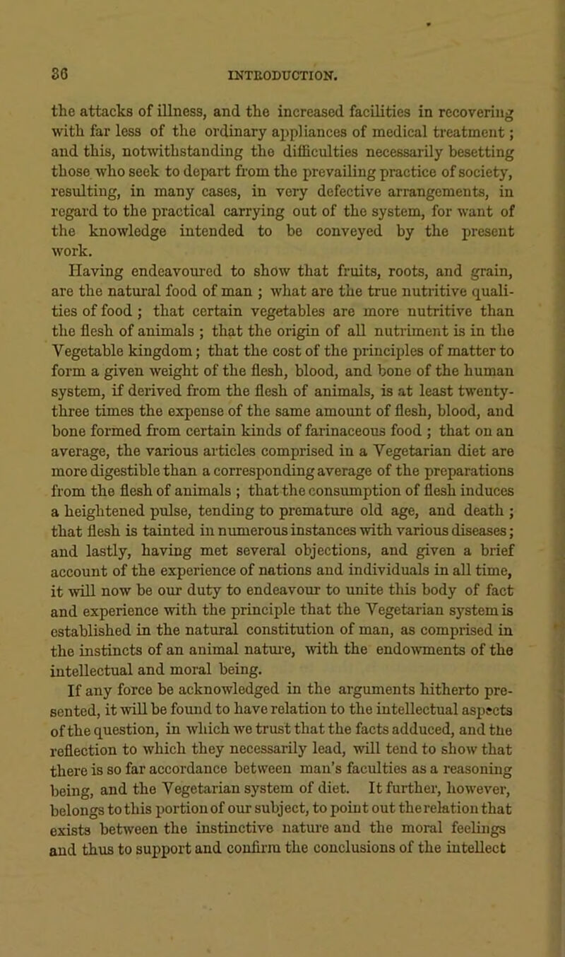 the attacks of illness, and the increased facilities in recovering with far less of the ordinary appliances of medical treatment; and this, notwithstanding the difficulties necessarily besetting those who seek to depart from the prevailing practice of society, resulting, in many cases, in very defective arrangements, in regard to the practical carrying out of the system, for want of the knowledge intended to bo conveyed by the present work. Having endeavoured to show that fruits, roots, and grain, are the natm-al food of man ; what are the true nutritive quali- ties of food ; that certain vegetables are more nutritive than the flesh of animals ; that the origin of aU nutriment is in the Vegetable kingdom; that the cost of the principles of matter to form a given weight of the flesh, blood, and bone of the human system, if derived from the flesh of animals, is at least twenty- three times the expense of the same amount of flesh, blood, and bone formed from certain kinds of farinaceous food ; that on an average, the various articles comprised in a Vegetarian diet are more digestible than a corresponding average of the preparations from the flesh of animals ; that the consumption of flesh induces a heightened pulse, tending to premature old age, and death ; that flesh is tainted in numerous instances with various diseases; and lastly, having met several objections, and given a brief account of the experience of nations and individuals in all time, it will now be our duty to endeavour to unite this body of fact and experience with the principle that the Vegetarian system is established in the natural constitution of man, as comprised in the instincts of an animal natm-e, mth the endo\vments of the intellectual and moral being. If any force be acknowledged in the arguments hitherto pre- sented, it will be found to have relation to the intellectual aspects of the question, in which we trust that the facts adduced, and the reflection to which they necessarily lead, will tend to show that there is so far accordance between man’s faculties as a reasoning being, and the Vegetarian system of diet. It further, however, belongs to this portion of our subject, to point out the relation that exists between the instinctive nature and the moral feelings and thus to support and confiim the conclusions of the intellect