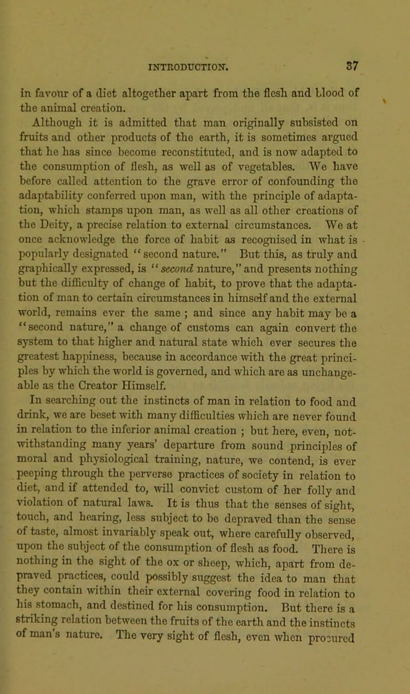 in favour of a diet altogether apart from the flesh and blood of the animal creation. Although it is admitted that man originally subsisted on fruits and other products of the earth, it is sometimes argued that he has since become reconstituted, and is now adapted to the consumption of flesh, as well as of vegetables. We have before called attention to the grave error of confounding the adaptability conferred upon man, with the principle of adapta- tion, which stamps upon man, as well as all other creations of the Deity, a precise relation to external circumstances. We at once acknowledge the force of habit as recognised in what is popularly designated “ second nature.” But this, as truly and graphically expressed, is “second natiu’e,”and presents nothing but the difiicidty of change of habit, to prove that the adapta- tion of man to certain circumstances in himself and the extenial world, remains ever the same ; and since any habit may be a “second nature,” a change of customs can again convert the system to that higher and natural state which ever secures the greatest happiness, because in accordance with the great princi- ples by which the world is governed, and which are as unchange- able as the Creator Himself. In searching out the instincts of man in relation to food and drink, we are beset mth many difficulties which are never found in relation to the inferior animal creation ; but here, even, not- withstanding many years’ departure from sound principles of moral and physiological training, nature, we contend, is ever peeping through the perverse practices of society in relation to diet, and if attended to, will convict custom of her folly and violation of natural laws. It is thus that the senses of sight, touch, and hearing, less subject to be depraved than the sense of taste, almost invariably speak out, where carefully observed, upon the subject of the consumption of flesh as food. There is nothing in the sight of the ox or sheep, which, apart from de- praved practices, could possibly suggest the idea to man that they contain within their external covering food in relation to his stomach, and destined for his consumption. But there is a striking relation between the fruits of the earth and the instincts of man’s nature. Tlie very sight of flesh, even when procured