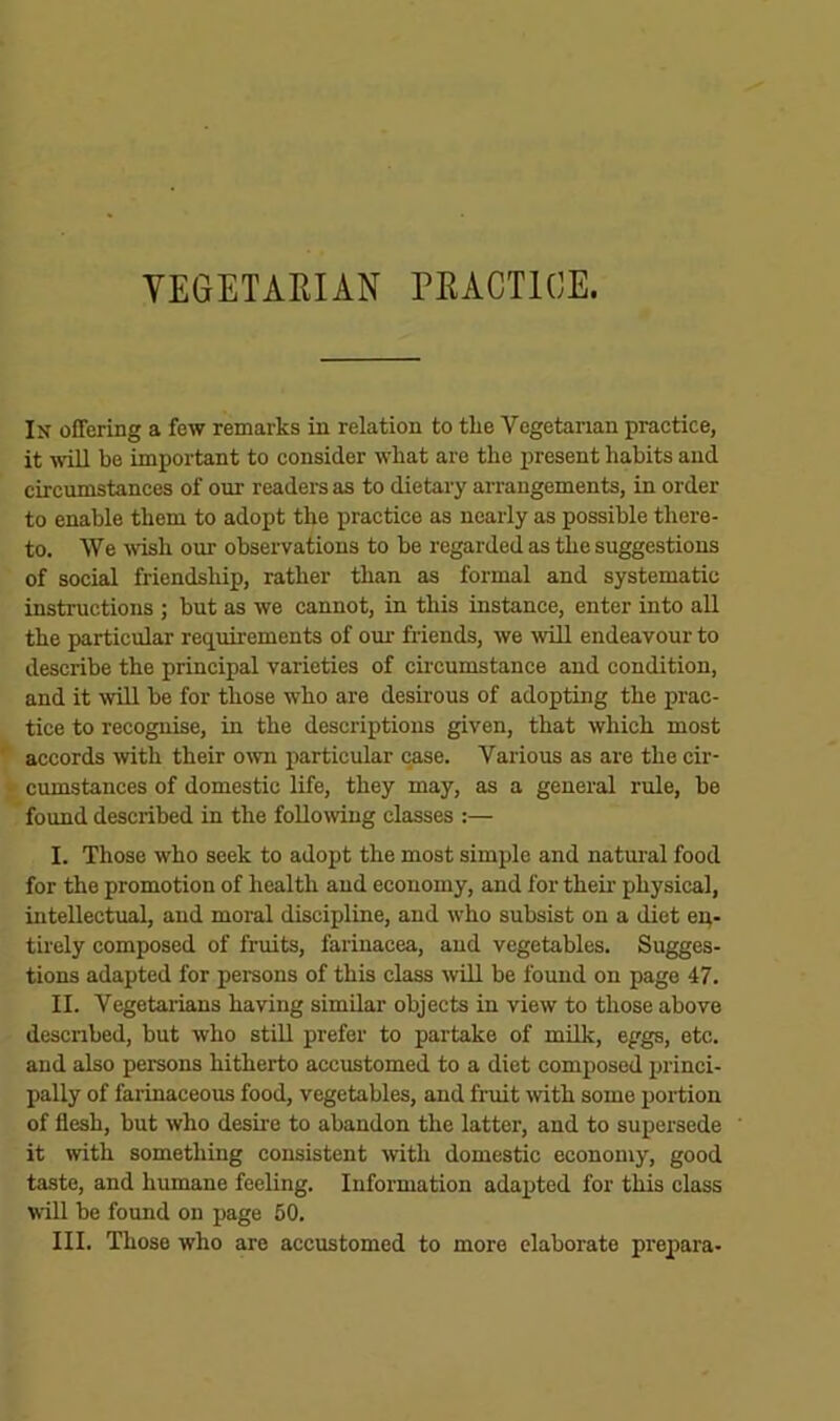 VEGETARIAN PRACTICE. In offering a few remarks in relation to the Vegetarian practice, it will be important to consider what are the jiresent habits and circumstances of our readers as to dietary arrangements, in order to enable them to adopt the practice as nearly as possible there- to. We Tvish our observations to be regarded as the suggestions of social friendship, rather than as formal and systematic instructions ; but as we cannot, in this instance, enter into all the particular requirements of our friends, we will endeavour to describe the principal varieties of cii’cumstance and condition, and it mil be for those who are desirous of adopting the prac- tice to recognise, in the descriptions given, that which most accords with their own particular case. Various as are the cir- cumstances of domestic life, they may, as a general rule, be found described in the foUomug classes :— I. Those who seek to adopt the most simple and natural food for the promotion of health and economy, and for theii- physical, intellectual, and moral discipline, and who subsist on a diet ep- tirely composed of fruits, farinacea, aud vegetables. Sugges- tions adapted for persons of this class Tvill be found on page 47. II. Vegetaiians having similar objects in view to those above descnbed, but who still prefer to partake of mUk, eggs, etc. and also persons hitherto accustomed to a diet composed princi- pally of farinaceous food, vegetables, and fruit mth some iiortion of flesh, but who desire to abandon the latter, and to supersede it with something consistent mth domestic economy, good taste, and humane feeling. Information adapted for this class will be found on page 50.
