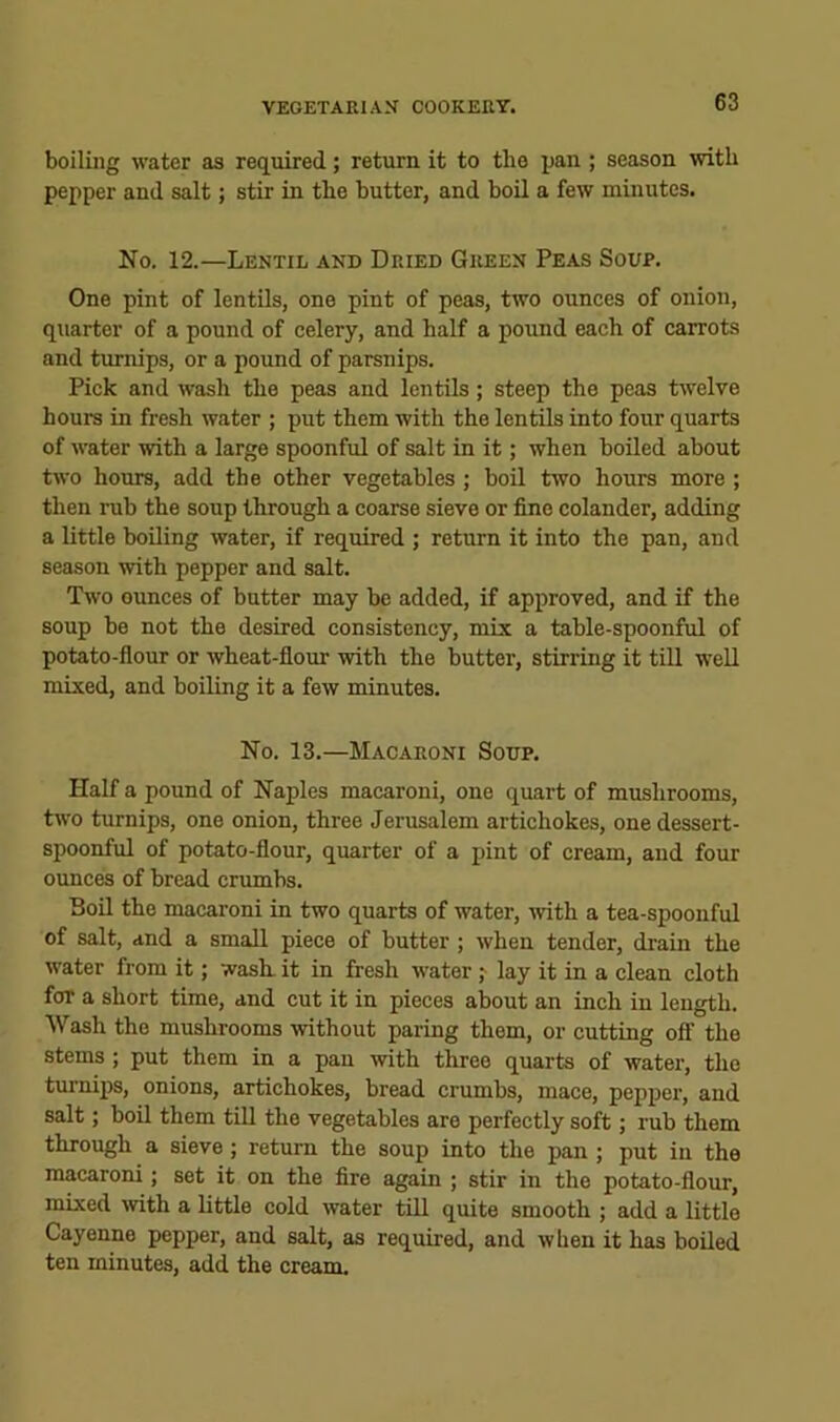 boiling water as required; return it to the pan ; season with pepper and salt; stir in the butter, and boil a few minutes. No. 12.—Lentil and Dried Green Peas Soup. One pint of lentils, one pint of peas, two ounces of onion, quarter of a pound of celery, and half a pound each of carrots and turnips, or a pound of parsnips. Pick and wash the peas and lentils; steep the peas twelve hours in fresh water ; put them with the lentils into four quarts of water with a large spoonful of salt in it; when boiled about two hours, add the other vegetables ; boil two hours more ; then rub the soup through a coarse sieve or fine colander, adding a little boiling water, if required ; return it into the pan, and season with pepper and salt. Two ounces of butter may be added, if approved, and if the soup be not the desired consistency, mix a table-spoonful of potato-flour or wheat-flour with the butter, stirring it till well mixed, and boiling it a few minutes. No. 13.—Macaroni Soup. Half a pound of Naples macaroni, one quart of mushrooms, two turnips, one onion, three Jerusalem artichokes, one dessert- spoonful of potato-flour, quarter of a pint of cream, and four ounces of bread crumbs. Boil the macaroni in two quarts of water, -with a tea-spoonful of salt, and a small piece of butter ; when tender, drain the water from it; wash, it in fresh water ,•■ lay it in a clean cloth for a short time, and cut it in pieces about an inch in length. Wash the mushrooms without paring them, or cutting oS’ the stems; put them in a pan with three quarts of water, the turnips, onions, artichokes, bread crumbs, mace, pepper, and salt; boil them till the vegetables are perfectly soft; rub them through a sieve; return the soup into the pan ; put in the macaroni; set it on the fire again ; stir in the potato-flour, mixed \vith a little cold water tiU quite smooth ; add a little Cayenne pepper, and salt, as required, and when it has boiled ten minutes, add the cream.