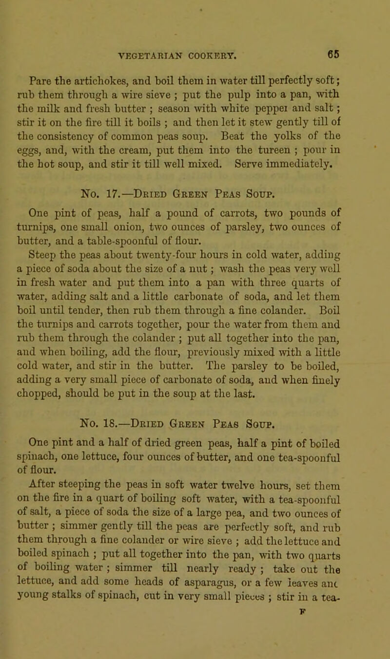 Pare the artichokes, and hoil them in water till perfectly soft; rub them through a wire sieve ; put the pulp into a pan, with the milk and fresh butter ; season with white peppei and salt; stir it on the fire till it bods ; and then let it stew gently till of the consistency of common peas soup. Beat the yolks of the eggs, and, Avith the cream, put them into the tureen ; pour in the hot soup, and stir it till well mixed. Serve immediately. No. 17.—Dried Green Peas Soup. One pint of peas, half a pound of carrots, two pounds of turnips, one small onion, two ounces of parsley, two ounces of butter, and a table-spoonful of flour. Steep the peas about twenty-four hours in cold water, adding a piece of soda about the size of a nut; wash the peas very well in fresh water and put them into a pan with three quarts of water, adding salt and a little carbonate of soda, and let them boil until tender, then rub them through a fine colander. Boil the turnips and carrots together, pour the water from them and rub them through the colander ; put all together into the pan, and when boiling, add the flour, previously mixed with a little cold water, and stir in the butter. The parsley to be boiled, adding a very small piece of carbonate of soda, and when finely chopped, should be put in the soup at the last. No. 18.—Dried Green Peas Soup. One pint and a half of dried green peas, half a pint of boiled spinach, one lettuce, four oimces of butter, and one tea-spoonful of flour. After steeping the peas in soft water twelve hours, set them on the fire in a quart of boding soft water, with a tea-spoonful of salt, a piece of soda the size of a large pea, and two ounces of butter ; simmer gently till the peas are perfectly soft, and rub them through a fine colander or wire sieve ; add the lettuce and boiled spinach ; put all together into the pan, with two quarts of boiling water ; simmer till nearly ready ; take out the lettuce, and add some heads of asparagus, or a few leaves ant young stalks of spinach, cut in very small pieces ; stir in a tea- K