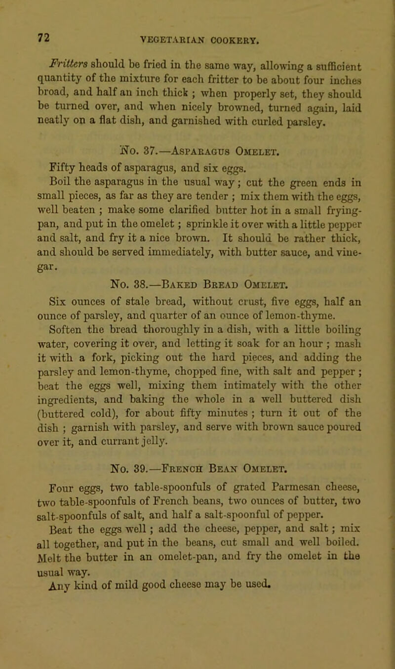 Fritters should be fried in the same way, allowing a sufficient quantity of the mixture for each fritter to be about four inches broad, and half an inch thick ; when properly set, they should be turned over, and when nicely browned, turned again, laid neatly on a flat dish, and garnished with curled parsley. ifo. 37.—Asparagus Omelet. Fifty heads of asparagus, and six eggs. Boil the asparagus in the usual way ; cut the green ends in small pieces, as far as they are tender ; mix them with the eggs, weU beaten ; make some clarified butter hot in a small frying- pan, and put in the omelet; sprinkle it over with a little pepper and salt, and fry it a nice brown. It should be rather thick, and should be served immediately, with butter sauce, and vine- gar. No. 38.—Baked Bread Omelet. Six ounces of stale bread, without crust, five eggs, half an ounce of parsley, and quarter of an ounce of lemon-thyme. Soften the bread thoroughly in a dish, with a little boiling water, covering it over, and letting it soak for an hour ; mash it with a fork, picking out the hard pieces, and adding the parsley and lemon-thyme, chopped fine, with salt and pepper ; beat the eggs well, mixing them intimatel}' with the other ingredients, and baking the whole in a well buttered dish (buttered cold), for about fifty minutes ; turn it out of the dish ; garnish with parsley, and serve with brown sauce poured over it, and currant jelly. No. 39.—French Bean Omelet. Four eggs, two table-spoonfuls of grated Parmesan cheese, two table-spoonfuls of French beans, two ounces of butter, two salt-spoonfuls of salt, and half a salt-spoonful of pepper. Beat the eggs well; add the cheese, pepper, and salt; mix all together, and put in the beans, cut small and well boiled. Melt the butter in an omelet-pan, and fry the omelet in the usual way. Any kind of mild good cheese may be used.