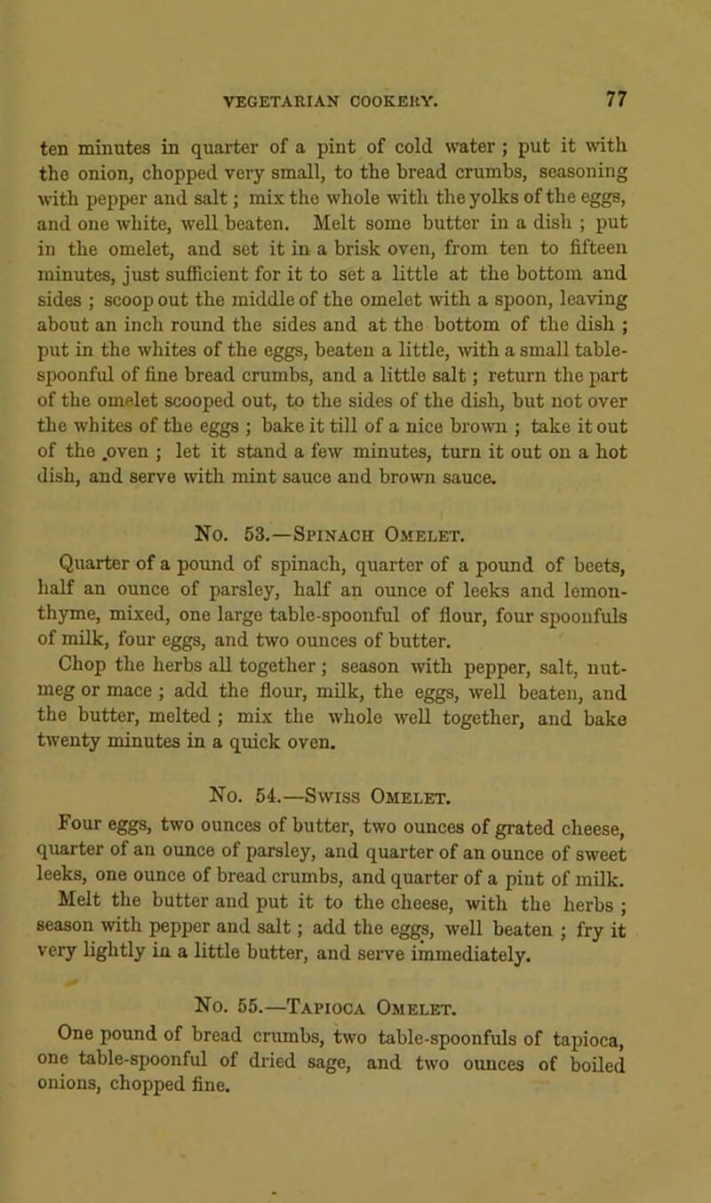 ten minutea in quarter of a pint of cold water; put it with the onion, chopped very small, to the bread crumbs, seasoning with pepper and salt; mix the whole mth the yolks of the eggs, and one white, well beaten. Melt some butter in a dish ; put in the omelet, and sot it in a brisk oven, from ten to fifteen minutes, just sufficient for it to set a little at the bottom and sides ; scoop out the middle of the omelet with a spoon, leaving about an inch round the sides and at the bottom of the dish ; put in the whites of the eggs, beaten a little, wth a small table- spoonful of fine bread crumbs, and a little salt; return the part of the omelet scooped out, to the sides of the dish, but not over the whites of the eggs ; bake it till of a nice brown ; take it out of the .oven ; let it stand a few minutes, turn it out on a hot dish, and serve with mint sauce and brown sauce. No. 53.—Spinach Omelet. Quarter of a pound of spinach, quarter of a pound of beets, half an ounce of parsley, half an ounce of leeks and lemon- thyme, mixed, one large table-spoonful of flour, four spoonfuls of milk, four eggs, and two ounces of butter. Chop the herbs all together; season with pepper, salt, nut- meg or mace ; add the flour, milk, the eggs, well beaten, and the butter, melted; mix the whole well together, and bake twenty minutes in a quick oven. No. 54.—Swiss Omelet. Four eggs, two ounces of butter, two ounces of grated cheese, quarter of an ounce of parsley, and quarter of an ounce of sweet leeks, one ounce of bread crumbs, and quarter of a pint of milk. Melt the butter and put it to the cheese, with the herbs ; season with pepper and salt; add the eggs, well beaten ; fry it very lightly in a little butter, and serve immediately. No. 55.—Tapioca Omelet. One pound of bread crumbs, two table-spoonfuls of tapioca, one table-spoonful of dried sage, and two ounces of boiled onions, chopped fine.