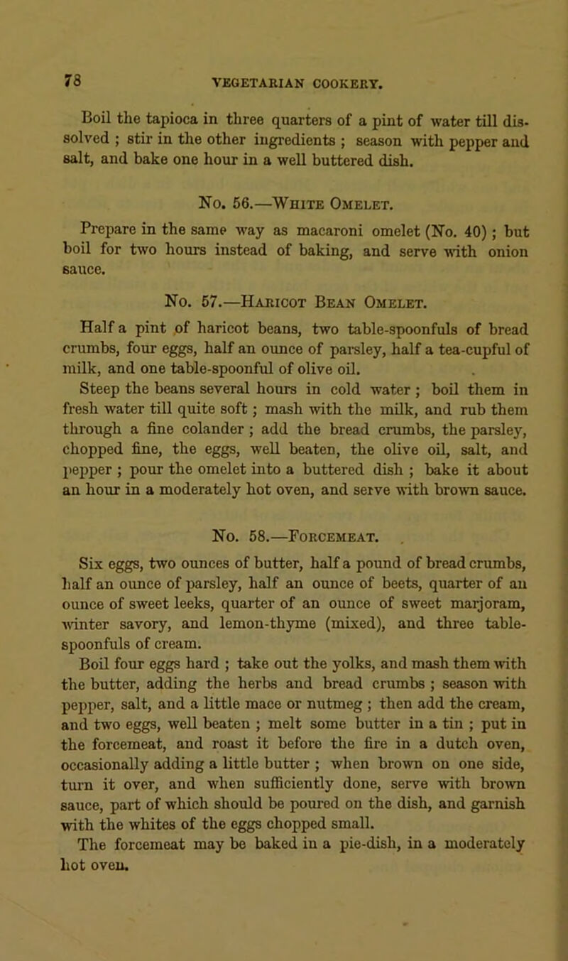 Boil the tapioca in three quarters of a pint of water till dis- solved ; stir in the other ingredients ; season with pepper and salt, and bake one hour in a well buttered dish. No. 56.—White Omelet. Prepare in the same way as macaroni omelet (No. 40); but boil for two hours instead of baking, and serve ■with onion sauce. No. 57.—Haricot Bean Omelet. Half a pint .of haricot beans, two table-spoonfuls of bread crumbs, four eggs, half an ounce of pai-sley, half a tea-cupful of milk, and one table-spoonful of olive oD. Steep the beans several hours in cold water ; boil them in fresh water till quite soft; mash with the milk, and rub them through a fine colander; add the bread crumbs, the parsley, chopped fine, the eggs, well beaten, the olive oil, salt, and pepper ; pour the omelet into a buttered dish ; bake it about an hour in a moderately hot oven, and serve with brown sauce. No. 58.—Forcemeat. Six eggs, two ounces of butter, half a pound of bread crumbs, half an ounce of parsley, half an ounce of beets, quarter of an ounce of sweet leeks, quarter of an ounce of sweet marjoram, wnter savory, and lemon-thyme (mixed), and three table- spoonfuls of cream. Boil four eggs hard ; take out the yolks, and mash them rvith the butter, adding the herbs and bread crumbs ; season with pepper, salt, and a little mace or nutmeg ; then add the cream, and two eggs, well beaten ; melt some butter in a tin ; put in the forcemeat, and roast it before the fire in a dutch oven, occasionally adding a little butter ; when brown on one side, turn it over, and when sufficiently done, serve with brown sauce, part of which should be poured on the dish, and garnish with the whites of the eggs chopped small. The forcemeat may be baked in a pie-dish, in a moderately hot oven.